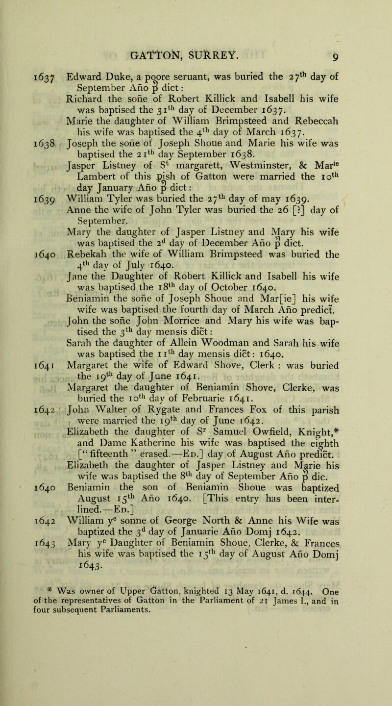 1637 Edward Duke, a poore seruant, was buried the 27th day of September Ano p diet: Richard the sone of Robert Killick and Isabel! his wife was baptised the 31th day of December 1637. Marie the daughter of William Brimpsteed and Rebeccah his wife was baptised the 4th day of March 1637. 1638 Joseph the sone of Joseph Shoue and Marie his wife was baptised the 21th day September 1638. Jasper Listney of S4 margarett, Westminster, & Marie Lambert of this pish of Gatton were married the 10th day January Ano p diet: 1639 William Tyler was buried the 27th day of may 1639. Anne the wife of John Tyler was buried the 26 [?] day of September. Mary the daughter of Jasper Listney and Mary his wife was baptised the 2d day of December Ano |> diet. 1640 Rebekah the wife of William Brimpsteed was buried the 4th day of July 1640. Jane the Daughter of Robert Killick and Isabell his wife was baptised the 18th day of October 1640. Beniamin the sone of Joseph Shoue and Mar[ie] his wife wife was baptised the fourth day of March Ano predict. John the sone John Morrice and Mary his wife was bap- tised the 3th day mensis diet: Sarah the daughter of Allein Woodman and Sarah his wife was baptised the 11th day mensis diet: 1640. 1641 Margaret the wife of Edward Shove, Clerk : was buried the 19th day of June 1641. Margaret the daughter of Beniamin Shove, Clerke, was buried the 10th day of Februarie 1641. 1642 John Walter of Rygate and Frances Fox of this parish were married the 19th day of June 1642. Elizabeth the daughter of Sr Samuel Owfield, Knight,* and Dame Katherine his wife was baptised the eighth [“ fifteenth ” erased.—Ed.] day of August Ano predict. Elizabeth the daughter of Jasper Listney and Marie his wife was baptised the 8th day of September Ano |! die. 1640 Beniamin the son of Beniamin Shoue was baptized August 15th Ano 1640. [This entry has been inter- lined.—Ed.] 1642 William ye sonne of George North & Anne his Wife was baptized the 3d day of Januarie Ano Domj 1642. 1643 Mary ye Daughter of Beniamin Shoue, Clerke, & Frances his wife was baptised the 15th day of August Ano Domj 1643. * Was owner of Upper Gatton, knighted 13 May 1641, d. 1644. One of the representatives of Gatton in the Parliament of 21 James I., and in four subsequent Parliaments.