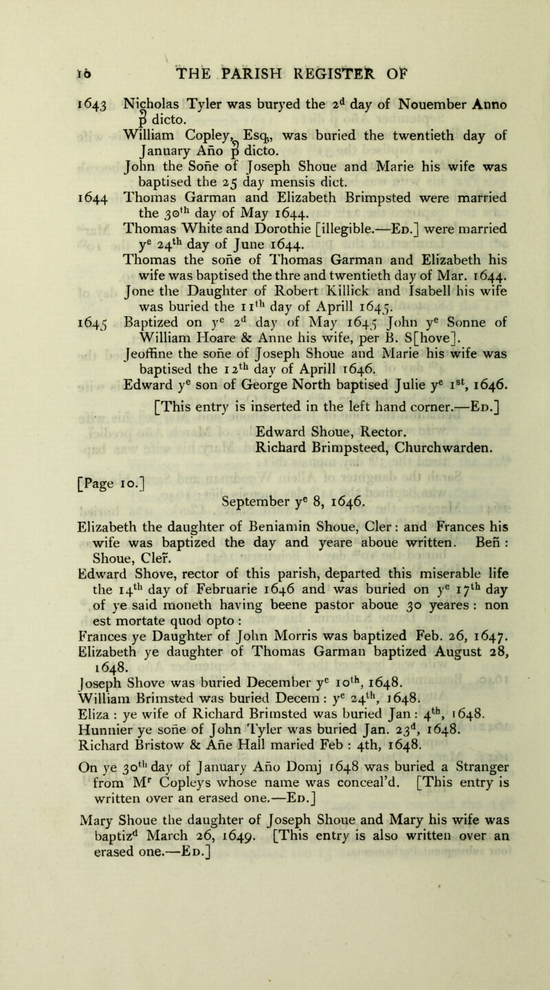 1643 Nicholas Tyler was buryed the 2d day of Nouember Anno J dicto. William Copley, Esq„ was buried the twentieth day of January Ano p dicto. John the Sohe of Joseph Shoue and Marie his wife was baptised the 25 day mensis diet. 1644 Thomas Garman and Elizabeth Brimpsted were married the 30th day of May 1644. Thomas White and Dorothie [illegible.—Ed.] were married ye 24th day of June 1644. Thomas the sohe of Thomas Garman and Elizabeth his wife was baptised the thre and twentieth day of Mar. 1644. Jone the Daughter of Robert Killick and Isabell his wife was buried the 11th day of Aprill 1643. 1643 Baptized on ye 2d day of May 1643 John ye Sonne of William Hoare & Anne his wife, per B. S[hove]. Jeoffine the sohe of Joseph Shoue and Marie his wife was baptised the 12th day of Aprill 1646. Edward ye son of George North baptised Julie ye ist, 1646. [This entry is inserted in the left hand corner.—Ed.] Edward Shoue, Rector. Richard Brimpsteed, Churchwarden. [Page 10.] September ye 8, 1646. Elizabeth the daughter of Beniamin Shoue, Cler: and Frances his wife was baptized the day and yeare aboue written. Ben : Shoue, Clef. Edward Shove, rector of this parish, departed this miserable life the 14th day of Februarie 1646 and was buried on ye 17th day of ye said moneth having beene pastor aboue 30 yeares : non est mortate quod opto : Frances ye Daughter of John Morris was baptized Feb. 26, 1647. Elizabeth ye daughter of Thomas Garman baptized August 28, 1648. Joseph Shove was buried December ye 10th, 1648. William Brimsted was buried Decern: ye 24th, 1648. Eliza : ye wife of Richard Brimsted was buried Jan: 4th, 1648. Hunnier ye sohe of John Tyler was buried Jan. 23d, 1648. Richard Bristow & Ane Hall maried Feb : 4th, 1648. On ye 30th day of January Ano Domj 1648 was buried a Stranger from Mr Copleys whose name was conceal’d. [This entry is written over an erased one.—Ed.] Mary Shoue the daughter of Joseph Shoue and Mary his wife was baptizd March 26, 1649. [This entry is also written over an erased one.—Ed.]