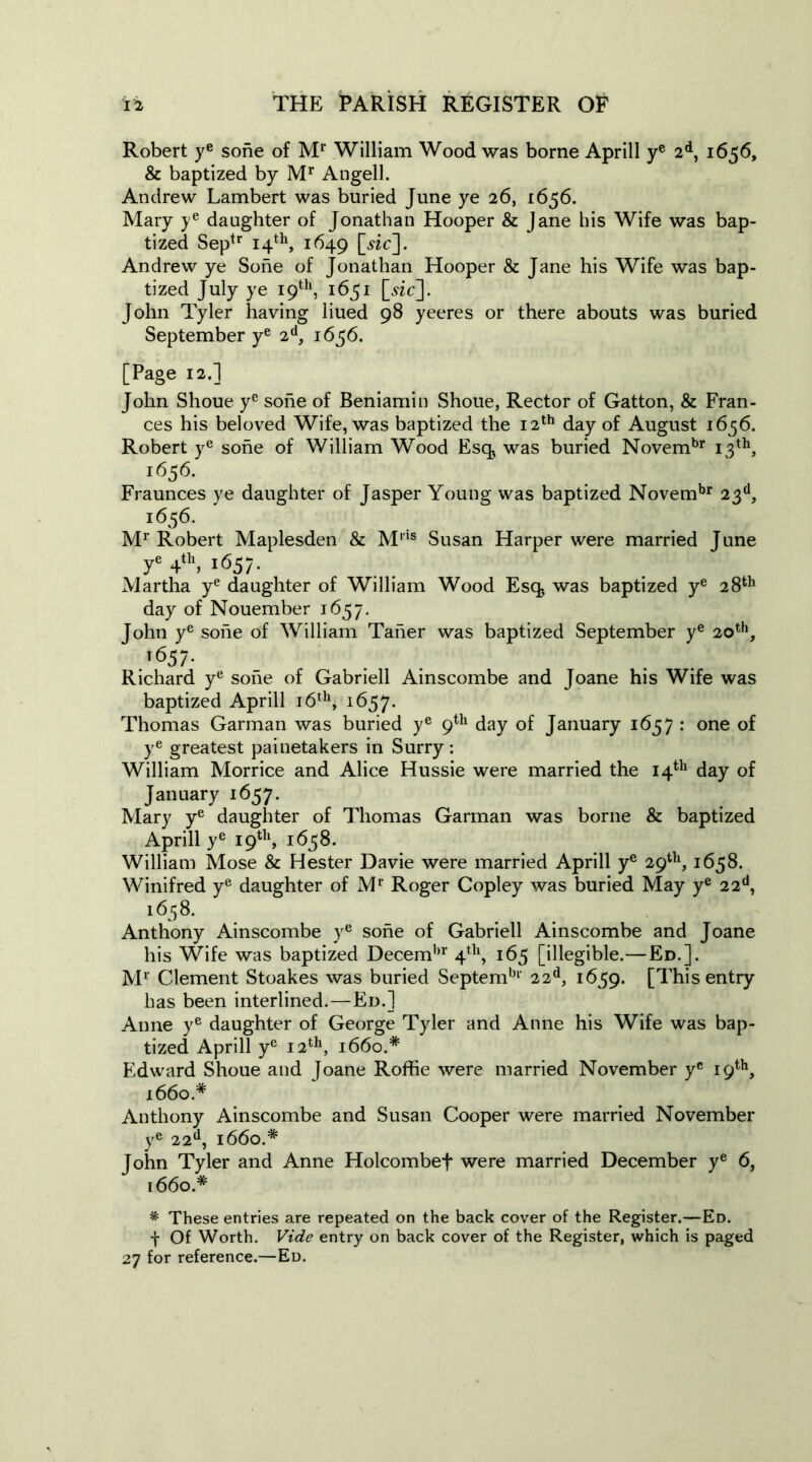 Robert ye sone of Ml‘ William Wood was borne Aprill ye 2d, 1656, & baptized by Mr Angell. Andrew Lambert was buried June ye 26, 1656. Mary ye daughter of Jonathan Hooper & Jane his Wife was bap- tized Septr 14th, 1649 [.sic]. Andrew ye Sone of Jonathan Hooper & Jane his Wife was bap- tized July ye 19th, 1651 [sic]. John Tyler having liued 98 yeeres or there abouts was buried September ye 2d, 1656. [Page 12.] John Shoue ye sone of Beniamin Shoue, Rector of Gatton, & Fran- ces his beloved Wife, was baptized the 12th day of August 1656. Robert ye sone of William Wood Esq, was buried Novembr 13th, 1656. Fraunces ye daughter of Jasper Young was baptized Novembr 23d, i6«56< Mr Robert Maplesden & Mns Susan Harper were married June ye 4th, 1657- Martha ye daughter of William Wood Esq* was baptized ye 28th day of Nouember 1657. John ye sone of William Taner was baptized September ye 20th, t657- Richard ye sone of Gabrieli Ainscombe and Joane his Wife was baptized Aprill 16th, 1657. Thomas Garman was buried ye 9th day of January 1657 : one of ye greatest painetakers in Surry : William Morrice and Alice Hussie were married the 14th day of January 1657. Mary ye daughter of Thomas Garman was borne & baptized Aprill ye 19th, 1658. William Mose & Hester Davie were married Aprill ye 29th, 1658. Winifred ye daughter of Mr Roger Copley was buried May ye 22d, 1,658. Anthony Ainscombe ye sone of Gabrieli Ainscombe and Joane his Wife was baptized Decembr 4th, 165 [illegible.—Ed.]. M1' Clement Stoakes was buried Septembl' 22d, 1659. [This entry has been interlined.—Ed.] Anne ye daughter of George Tyler and Anne his Wife was bap- tized Aprill ye 12th, i66o.# Edward Shoue and Joane Roffie were married November ye 19th, i66o.# Anthony Ainscombe and Susan Cooper were married November ye 22d, 1660.* John Tyler and Anne Holcombef were married December ye 6, 1660.* * These entries are repeated on the back cover of the Register.—Ed. f Of Worth. Vide entry on back cover of the Register, which is paged 27 for reference.—Ed.