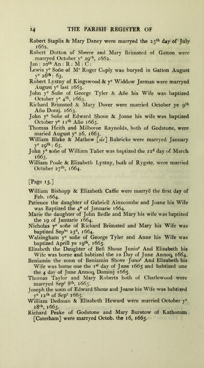 Robert Staplis & Mary Dancy were marryed the 25th day of July 1662. Robert Dutton of Sheere and Mary Brimsted of Gatton were marryed October ye 29th, 1662. Jan : 20th An : R : M : C : Lewis ye Sohe of Mr Roger Coply was buryed in Gatton August ye 2 6th : 63. Robert Lystny of Kingswood & ye Widdow Jarman were marryed August ye last 1663. John ye Sohe of George Tyler & Ahe his Wife was baptized October ye 4th, 1663. Richard Brimsted & Mary Dover were married October ye 9th Ano Domj. 1663. John ye Sohe of Edward Shoue & Joane his wife was baptized October ye 11th Ano 1663. Thomas Heith and Milboroe Raynolds, both of Godstone, were maried August ye 26, 1663. William Blake & Mathew [sic] Bubricke were marryed January ye 29th : 63. John ye sohe of William Taner was baptized the 22d day of March 1663. William Poole & Elizabeth Lystny, both of Rygate, were married October 27th, 1664. [Page 15.] William Bishopp & Elizabeth Caffie were marrye the first day of Feb. 1664. Patience the daughter of Gabrieli Ainscombe and Joane his Wife was Baptized the 40 of Januarie 1664. Marie the daughter of John Bedle and Mary his wife was baptized the 19 of Januarie 1664. Nicholas ye sohe of Richard Brimsted and Mary his Wife was baptized Sepbr 23d, 1664. Walzingham ye sohe of George Tyler and Anne his Wife was baptized Aprill ye 19th, 1665. Elizabeth the Daughter of Ben Shoue Junior And Elizabeth his Wife was borne and babtized the 10 Day of June Annoq> 1664. Beniamin the sonn of Beniamin Shove Junor And Elizabeth his Wife was borne one the Ist day of June 1665 and babtized one the 4 day of June Annoq> Dominj 1665. Thomas Taylor and Mary Roberts both of Charlewood were marryed Sep1 8th, 1665. Joseph the sonn of Edward Shoue and Joane his Wife was babtized ye 12th of Sep1 1665. William Dedman & Elizabeth Heward were married October ye i8tb, 1665. Richard Peake of Godstone and Mary Burstow of Kathorom [Caterham] were marryed Octob. the 16, 1665.