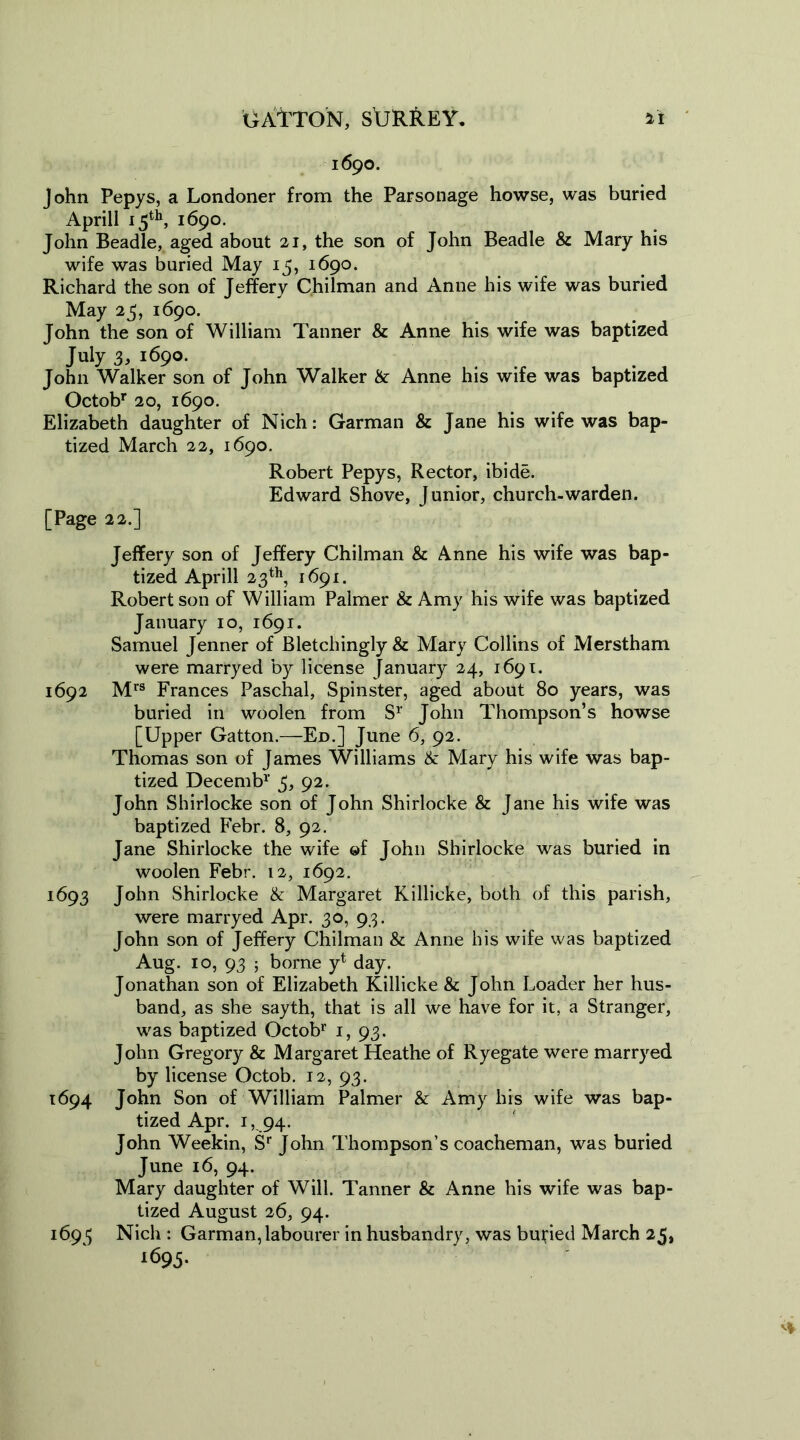 1690. John Pepys, a Londoner from the Parsonage howse, was buried Aprill 15th, 1690. John Beadle, aged about 21, the son of John Beadle & Mary his wife was buried May 15, 1690. Richard the son of Jeffery Chilman and Anne his wife was buried May 25, 1690. John the son of William Tanner & Anne his wife was baptized July 3, 1690. John Walker son of John Walker & Anne his wife was baptized Octobr 20, 1690. Elizabeth daughter of Nich: Garman & Jane his wife was bap- tized March 22, 1690. Robert Pepys, Rector, ibide. Edward Shove, Junior, church-warden. [Page 22.] Jeffery son of Jeffery Chilman & Anne his wife was bap- tized Aprill 23th, 1691. Robert son of William Palmer & Amy his wife was baptized January 10, 1691. Samuel Jenner of Bletcliingly& Mary Collins of Merstham were marryed by license January 24, 1691. 1692 Mrs Frances Paschal, Spinster, aged about 80 years, was buried in woolen from Sr John Thompson’s howse [Upper Gatton.—Ed.] June 6, 92. Thomas son of James Williams & Mary his wife was bap- tized Decemb1' 5, 92. John Shirlocke son of John Shirlocke & Jane his wife was baptized Febr. 8, 92. Jane Shirlocke the wife ©f John Shirlocke was buried in woolen Febr. 12, 1692. 1693 John Shirlocke & Margaret Killicke, both of this parish, were marryed Apr. 30, 93. John son of Jeffery Chilman & Anne his wife was baptized Aug. 10, 93 ; borne yt day. Jonathan son of Elizabeth Killicke & John Loader her hus- band, as she sayth, that is all we have for it, a Stranger, was baptized Octobr 1, 93. John Gregory & Margaret Heathe of Ryegate were marryed by license Octob. 12, 93. 1694 John Son of William Palmer & Amy his wife was bap- tized Apr. 1,94. John Weekin, Sr John Thompson’s coacheman, was buried June 16, 94. Mary daughter of Will. Tanner & Anne his wife was bap- tized August 26, 94. 1695 Nich : Garman, labourer in husbandry, was buried March 25, 1695.