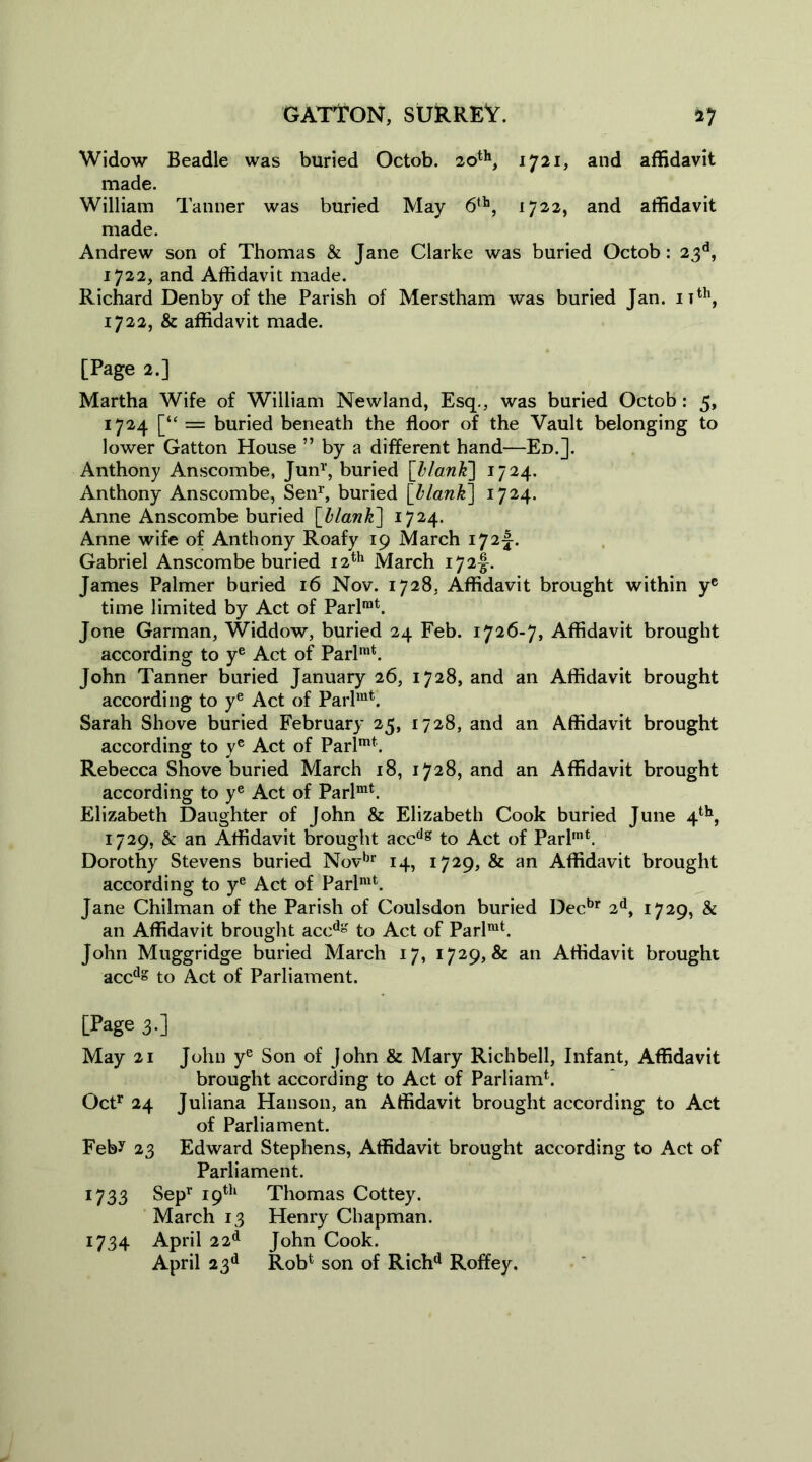 Widow Beadle was buried Octob. 20th, 1721, and affidavit made. William Tanner was buried May 6th, 1722, and affidavit made. Andrew son of Thomas & Jane Clarke was buried Octob: 23d, 1722, and Affidavit made. Richard Denby of the Parish of Merstham was buried Jan. nth, 1722, & affidavit made. [Page 2.] Martha Wife of William Newland, Esq., was buried Octob: 5, 1724 [“ = buried beneath the floor of the Vault belonging to lower Gatton House ” by a different hand—Ed.]. Anthony Anscombe, Jun1', buried [blank] 1724. Anthony Anscombe, Sen1', buried [blank] 1724. Anne Anscombe buried [blank] 1724. Anne wife of Anthony Roafy 19 March 172J. Gabriel Anscombe buried 12th March 172^. James Palmer buried 16 Nov. 1728. Affidavit brought within ye time limited by Act of Parlrat. Jone Garman, Widdow, buried 24 Feb. 1726-7, Affidavit brought according to ye Act of Parlmt. John Tanner buried January 26, 1728, and an Affidavit brought according to ye Act of Parlmt. Sarah Shove buried February 25, 1728, and an Affidavit brought according to ye Act of Parlmt. Rebecca Shove buried March 18, 1728, and an Affidavit brought according to ye Act of Parlmt. Elizabeth Daughter of John & Elizabeth Cook buried June 4th, 1729, & an Affidavit brought accdg to Act of Parlmt. Dorothy Stevens buried Novbr 14, 1729, & an Affidavit brought according to ye Act of Parlmt. Jane Chilman of the Parish of Coulsdon buried Decbr 2d, 1729, & an Affidavit brought accdg to Act of Parlmt. John Muggridge buried March 17, 1729, & an Affidavit brought accd» to Act of Parliament. [Page 3.] May 21 John ye Son of John & Mary Richbell, Infant, Affidavit brought according to Act of Parliamb Octr 24 Juliana Hanson, an Affidavit brought according to Act of Parliament. Feb? 23 Edward Stephens, Affidavit brought according to Act of Parliament. 1733 Sep1' 19th Thomas Cottey. March 13 Henry Chapman. 1734 April 22d John Cook. April 23d Robt son of Richd Roffey.