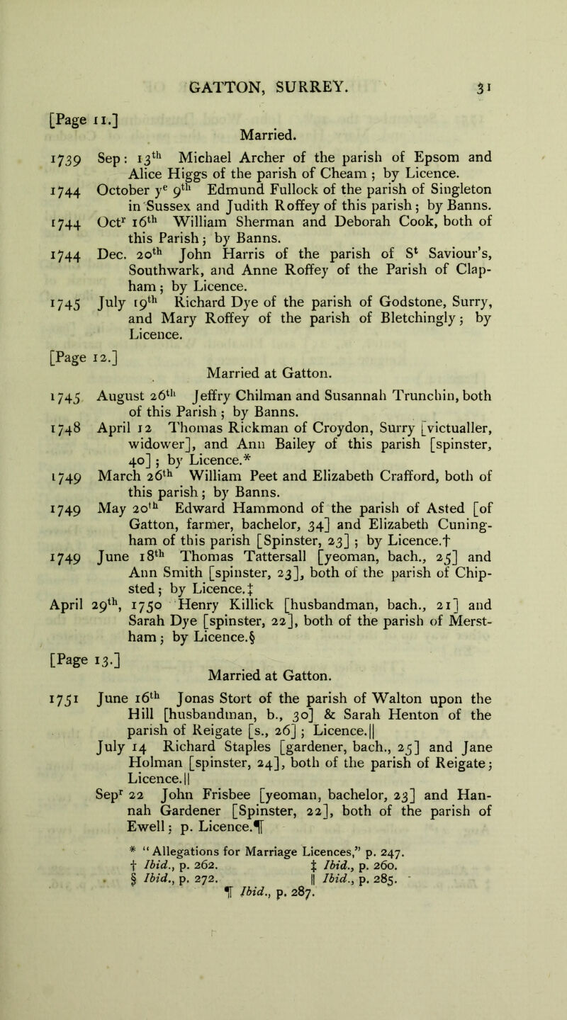 [Page ii.] Married. 1739 Sep: 13th Michael Archer of the parish of Epsom and Alice Higgs of the parish of Cheam ; by Licence. 1744 October ye 9th Edmund Fullock of the parish of Singleton in Sussex and Judith Roffeyof this parish; by Banns. 1744 Oct1’ 16th William Sherman and Deborah Cook, both of this Parish; by Banns. 1744 Dec. 20th John Harris of the parish of Sl Saviour’s, Southwark, and Anne Roffey of the Parish of Clap- ham ; by Licence. 1745 July 19th Richard Dye of the parish of Godstone, Surry, and Mary Roffey of the parish of Bletchingly; by Licence. [Page 12.] Married at Gatton. 1745 August 26th Jeffry Chilman and Susannah Trunchin, both of this Parish ; by Banns. 1748 April j 2 Thomas Rickman of Croydon, Surry [victualler, widower], and Ann Bailey of this parish [spinster, 40] ; by Licence.* 1749 March 26th William Peet and Elizabeth Crafford, both of this parish ; by Banns. 1749 May 20th Edward Hammond of the parish of Asted [of Gatton, farmer, bachelor, 34] and Elizabeth Cuning- ham of this parish [Spinster, 23] ; by Licence.! 1749 June 18th Thomas Tattersall [yeoman, bach., 25] and Ann Smith [spinster, 23], both of the parish of Chip- sted; by Licence, f April 29th, 1750 Henry Killick [husbandman, bach., 21] and Sarah Dye [spinster, 22], both of the parish of Merst- ham; by Licence. § [Page 13.] Married at Gatton. 1751 June 16th Jonas Stort of the parish of Walton upon the Hill [husbandman, b., 30] & Sarah Henton of the parish of Reigate [s., 26] ; Licence. || July 14 Richard Staples [gardener, bach., 25] and Jane Holman [spinster, 24], both of the parish of Reigate; Licence.il Sepr 22 John Frisbee [yeoman, bachelor, 23] and Han- nah Gardener [Spinster, 22], both of the parish of Ewell: p. Licence.^ * “Allegations for Marriage Licences,” p. 247. f Ibid., p. 262. f; Ibid., p. 260. § Ibid., p. 272. || Ibid., p. 285. If Ibid., p. 287.