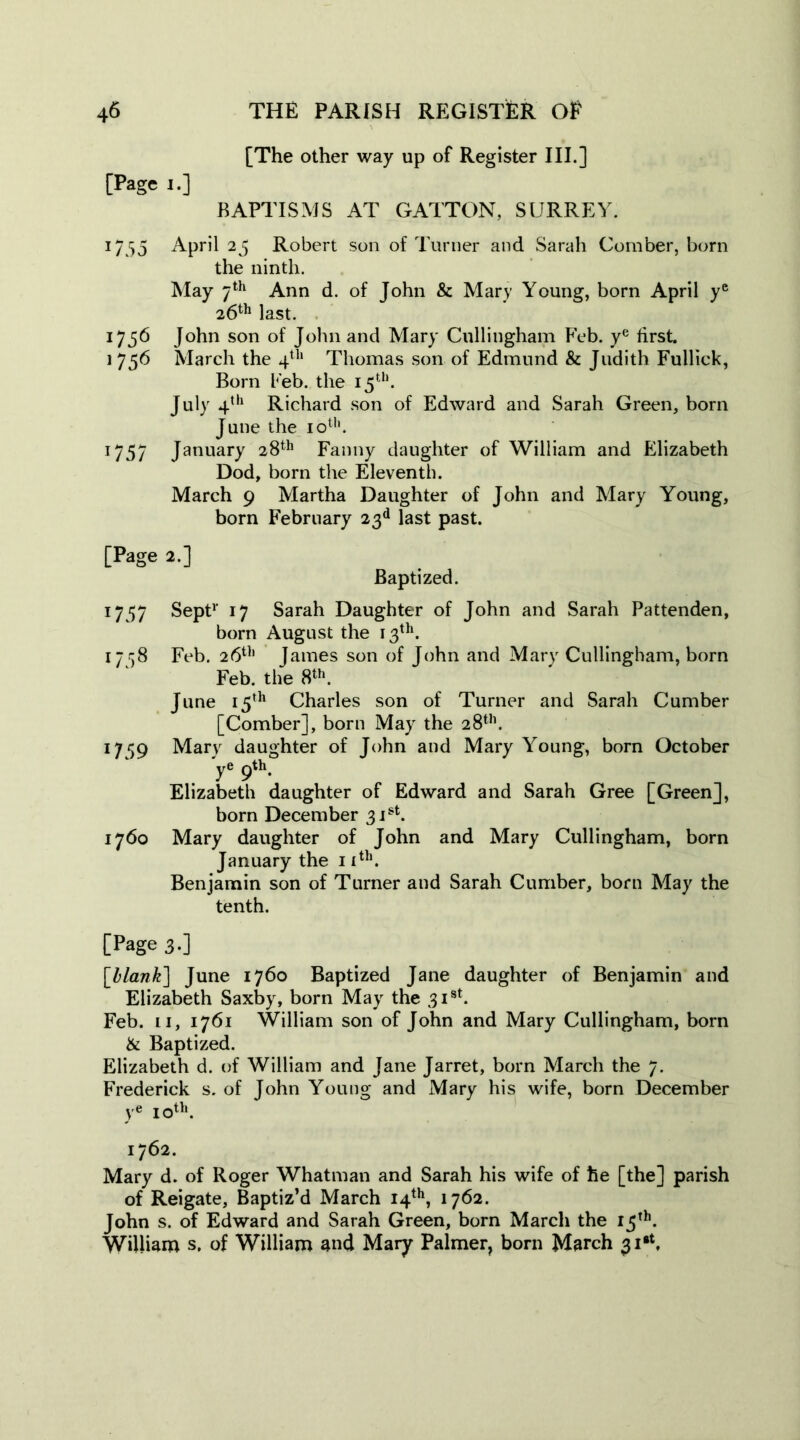 [The other way up of Register III.] [Page i.] BAPTISMS AT GATTON, SURREY. 17 55 April 25 Robert son of Turner and Sarah Comber, born the ninth. May 7th Ann d. of John & Mary Young, born April ye 26th last. 1756 John son of John and Mary Cullingham Feb. ye first. i 75b March the 4th Thomas son of Edmund & Judith Fullick, Born Feb. the 15th. July 4th Richard son of Edward and Sarah Green, bom June the 10th. 1757 January 28th Fanny daughter of William and Elizabeth Dod, born the Eleventh. March 9 Martha Daughter of John and Mary Young, born February 23d last past. [Page 2.] Baptized. 1737 Sept1' 17 Sarah Daughter of John and Sarah Pattenden, born August the 13th. 17 58 Feb. 26th James son of John and Mary Cullingham, born Feb. the 8th. June 15th Charles son of Turner and Sarah Cumber [Comber], born May the 28th. 1759 Mary daughter of John and Mary Young, born October ye 9th. Elizabeth daughter of Edward and Sarah Gree [Green], born December 31st. 1760 Mary daughter of John and Mary Cullingham, born January the 11th. Benjamin son of Turner and Sarah Cumber, born May the tenth. [Page 3.] [blank] June 1760 Baptized Jane daughter of Benjamin and Elizabeth Saxby, born May the 31st. Feb. Li, 1761 William son of John and Mary Cullingham, born & Baptized. Elizabeth d. of William and Jane Jarret, born March the 7. Frederick s. of John Young and Mary his wife, born December ye 10th. 1762. Mary d. of Roger Whatman and Sarah his wife of he [the] parish of Reigate, Baptiz’d March 14th, 1762. John s. of Edward and Sarah Green, born March the 15th. William s. of William and Mary Palmer, born March 31*.