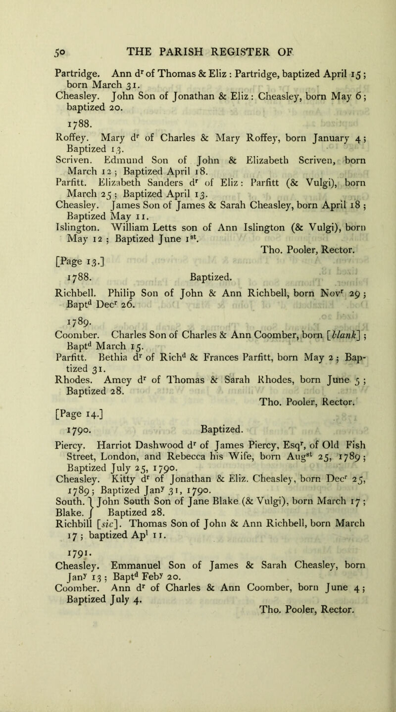 Partridge. Ann dr of Thomas & Eliz : Partridge, baptized April 15 ; born March 31. Cheasley. John Son of Jonathan & Eliz: Cheasley, born May 6; baptized 20. 1788. Roffey. Mary dr of Charles & Mary Roffey, born January 4; Baptized 13. Scriven. Edmund Son of John & Elizabeth Scriven, born March 12- Baptized April 18. Parfitt. Elizabeth Sanders dr of Eliz: Parfitt (& Vulgi), born March 25 ; Baptized April 13. Cheasley. James Son of James & Sarah Cheasley, born April 18 ; Baptized May 11. Islington. William Letts son of Ann Islington (& Vulgi), born May 12 ; Baptized June Ist. Tho. Pooler, Rector. [Page 13.] 1788. Baptized. Richbell. Philip Son of John & Ann Richbell, born Novr 29 5 Baptd Decr 26. 1789. Coomber. Charles Son of Charles & Ann Coomber, born [blank] ; Baptd March 15. Parfitt. Bethia dr of Richd & Frances Parfitt, born May 2 5 Bap- tized 31. Rhodes. Amey dr of Thomas & Sarah Rhodes, born June 3 ; Baptized 28. Tho. Pooler, Rector. [Page 14.] 1790. Baptized. Piercy. Harriot Dash wood dr of James Piercy, Esqr, of Old Fish Street, London, and Rebecca his Wife, born Aug8t 25, 1789; Baptized July 25, 1790. Cheasley. Kitty dr of Jonathan & Eliz. Cheasley, born Dec1' 25, 1789; Baptized Jany 31, 1790. South. 1 John South Son of Jane Blake (& Vulgi), born March 17 ; Blake. J Baptized 28. Richbill [sic]. Thomas Son of John & Ann Richbell, born March 17 ; baptized Apl 1 r. 1791. Cheasley. Emmanuel Son of James & Sarah Cheasley, born Jany 13 ; Baptd Feby 20. Coomber. Ann dr of Charles & Ann Coomber, born June 4; Baptized July 4.