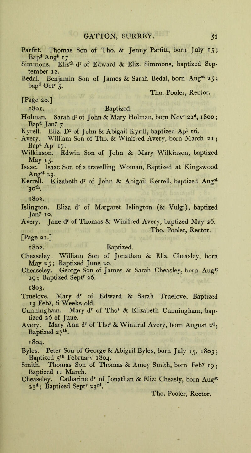 Parfitt. Thomas Son of Tho. & Jenny Parfitt, bom July t5 ; Bapd Aug4 17. Simmons. Elizth dr of Edward & Eliz. Simmons, baptized Sep- tember 12. Bedal. Benjamin Son of James & Sarah Bedal, born Augst 25; bapd Oct1’ 5. Tho. Pooler, Rector. [Page 20.] 1801. Baptized. Holman. Sarah dr of John & Mary Holman, born Novr 22d, 1800 j Bapd Jan? 7. Kyrell. Eliz. Dr of John & Abigail Kyrill, baptized Ap1 16. Avery. William Son of Tho. & Winifred Avery, born March 21; Bapd Ap1 17. Wilkinson. Edwin Son of John & Mary Wilkinson, baptized May 15. Isaac. Isaac Son of a travelling Woman, Baptized at Kingswood Aug*1 23. Kerrell. Elizabeth dr of John & Abigail Kerrell, baptized Aug81 30th. 1802. Islington. Eliza dr of Margaret Islington (& Vulgi), baptized Jany 10. Avery. Jane dr of Thomas & Winifred Avery, baptized May 26. Tho. Pooler, Rector. [Page 21.] 1802. Baptized. Cheaseley. William Son of Jonathan & Eliz. Cheasley, born May 25 ; Baptized June 20. Cheaseley. George Son of James & Sarah Cheasley, born Aug3t 29 5 Baptized Septr 26. 1803. Truelove. Mary dr of Edward & Sarah Truelove, Baptized 13 Feby, 6 Weeks old. Cunningham. Mary dr of Thos & Elizabeth Cunningham, bap- tized 26 of June. Avery. Mary Ann dr of Thos & Winifrid Avery, born August 2dj Baptized 27tu. 1804. Byles. Peter Son of George & Abigail Byles, born July 15, 1803 5 Baptized 5th February 1804. Smith. Thomas Son of Thomas & Amey Smith, born Feby 19 • Baptized 11 March. Cheaseley. Catharine dr of Jonathan & Eliz: Cheasly, born Aug8t 23d; Baptized Sept1’ 23rd.