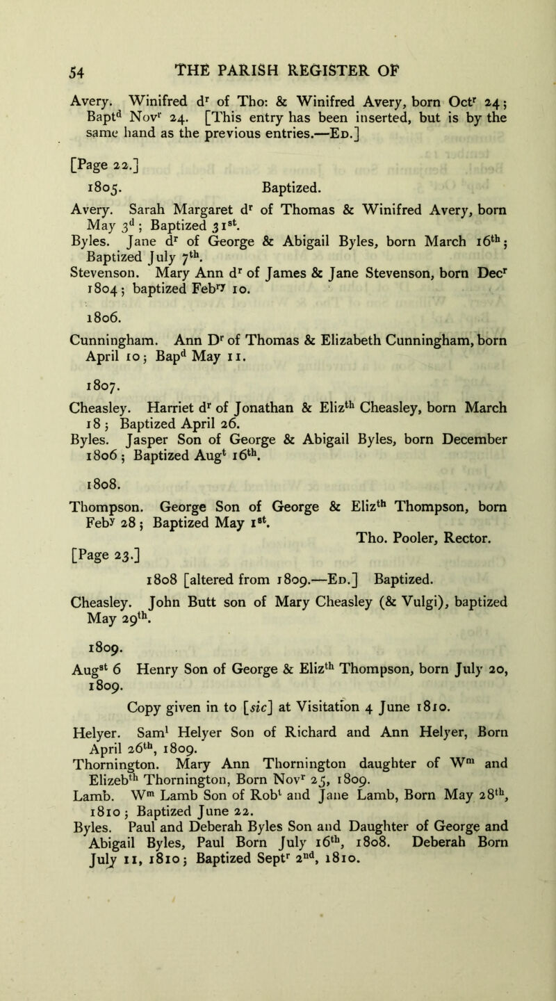 Avery. Winifred dr of Tho: & Winifred Avery, born Octr 24; Baptd Nov1' 24. [This entry has been inserted, but is by the same hand as the previous entries.—Ed.] [Page 22.] 1805. Baptized. Avery. Sarah Margaret dr of Thomas & Winifred Avery, born May 3d ; Baptized 31st. Byles. Tane dr of George & Abigail Byles, born March 16th: Baptized July 7th. Stevenson. Mary Ann dr of James & Jane Stevenson, born Decr 1804-, baptized Febry 10. 1806. Cunningham. Ann Dr of Thomas & Elizabeth Cunningham, born April 10 5 Bapd May 11. 1807. Cheasley. Harriet dr of Jonathan & Elizth Cheasley, born March 18 5 Baptized April 26. Byles. Jasper Son of George & Abigail Byles, born December 1806 ; Baptized Aug4 16th. 1808. Thompson. George Son of George & Elizth Thompson, born Feby 28 5 Baptized May i8t. Tho. Pooler, Rector. [Page 23.] 1808 [altered from 1809.—Ed.] Baptized. Cheasley. John Butt son of Mary Cheasley (& Vulgi), baptized May 29th. 1809. Aug8t 6 Henry Son of George & Elizth Thompson, born July 20, 1809. Copy given in to [sic] at Visitation 4 June 1810. Helyer. Sam1 Helyer Son of Richard and Ann Helyer, Born April 26th, 1809. Thornington. Mary Ann Thornington daughter of Wm and Elizebth Thornington, Born Novr 25, 1809. Lamb. Wm Lamb Son of Rob1 and Jane Lamb, Born May 28th, 1810 5 Baptized June 22. Byles. Paul and Deberah Byles Son and Daughter of George and Abigail Byles, Paul Bom July 16th, 1808. Deberah Born July 11, 1810 j Baptized Septr 2nd, 1810.