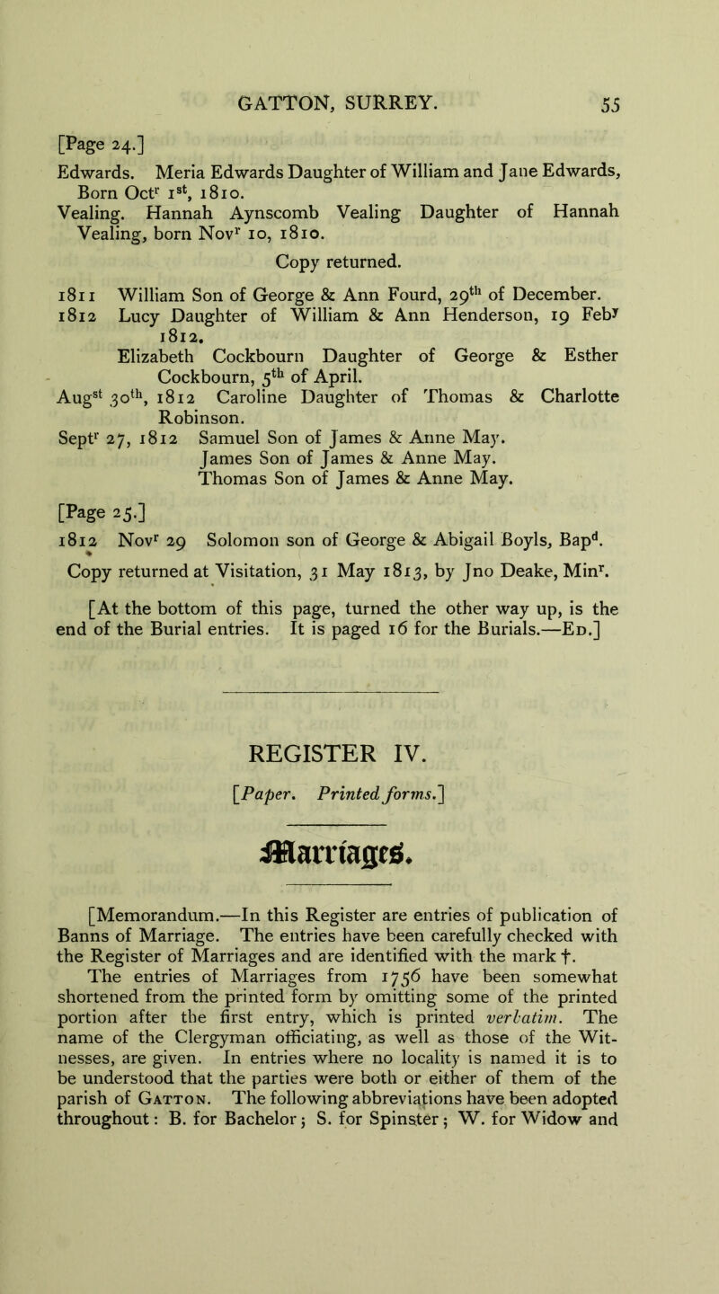 [Page 24.] Edwards. Meria Edwards Daughter of William and Jane Edwards, Born Oct1' Ist, 1810. Vealing. Hannah Aynscomb Vealing Daughter of Hannah Vealing, born Nov1' 10, 1810. Copy returned. 1811 William Son of George & Ann Fourd, 29th of December. 1812 Lucy Daughter of William & Ann Henderson, 19 Feb* 1812. Elizabeth Cockbourn Daughter of George & Esther Cockbourn, 5th of April. Augst 30th, 1812 Caroline Daughter of Thomas & Charlotte Robinson. Sept1* 27, 1812 Samuel Son of James & Anne May. James Son of James & Anne May. Thomas Son of James & Anne May. [Page 25.] 1812 Novr 29 Solomon son of George & Abigail Boyls, Bapd. Copy returned at Visitation, 31 May 1813, by Jno Deake, Minr. [At the bottom of this page, turned the other way up, is the end of the Burial entries. It is paged 16 for the Burials.—Ed.] REGISTER IV. [Paper. Printed forms.'] iHmiagesi. [Memorandum.—In this Register are entries of publication of Banns of Marriage. The entries have been carefully checked with the Register of Marriages and are identified with the mark f- The entries of Marriages from 1756 have been somewhat shortened from the printed form by omitting some of the printed portion after the first entry, which is printed verbatim. The name of the Clergyman officiating, as well as those of the Wit- nesses, are given. In entries where no locality is named it is to be understood that the parties were both or either of them of the parish of Gatton. The following abbreviations have been adopted throughout: B. for Bachelor; S. for Spinster; W. for Widow and