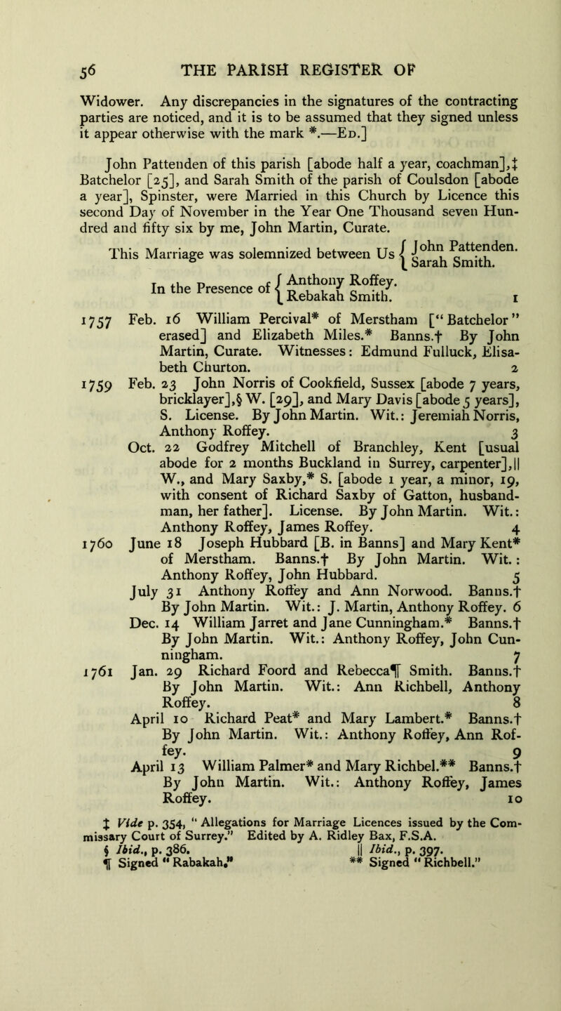 Widower. Any discrepancies in the signatures of the contracting parties are noticed, and it is to be assumed that they signed unless it appear otherwise with the mark *.—Ed.] John Pattenden of this parish [abode half a year, coachman],]: Batchelor [25], and Sarah Smith of the parish of Coulsdon [abode a year], Spinster, were Married in this Church by Licence this second Day of November in the Year One Thousand seven Hun- dred and fifty six by me, John Martin, Curate. This Marriage was solemnized between Us ^ Sarah^nhh^611 In the Presence of [ £^akah ££' , 1757 Feb- 16 William Percival* of Merstham [“Batchelor” erased] and Elizabeth Miles.* Banns.f By John Martin, Curate. Witnesses: Edmund Fulluck, Elisa- beth Churton. 2 1759 Feb. 23 John Norris of Cookfield, Sussex [abode 7 years, bricklayer],§ W. [29], and Mary Davis [abode 3 years], S. License. By John Martin. Wit.: Jeremiah Norris, Anthony Roffey. 3 Oct. 22 Godfrey Mitchell of Branchley, Kent [usual abode for 2 months Buckland in Surrey, carpenter],|| W., and Mary Saxby,* S. [abode 1 year, a minor, 19, with consent of Richard Saxby of Gatton, husband- man, her father]. License. By John Martin. Wit.: Anthony Roffey, James Roffey. 4 1760 June 18 Joseph Hubbard [B. in Banns] and Mary Kent* of Merstham. Banns.f By John Martin. Wit.: Anthony Roffey, John Hubbard. 5 July 31 Anthony Roffey and Ann Norwood. Banns.f By John Martin. Wit.: J. Martin, Anthony Roffey. 6 Dec. 14 William Jarret and Jane Cunningham.* Banns.f By John Martin. Wit.: Anthony Roffey, John Cun- ningham. 7 1761 Jan. 29 Richard Foord and Rebecca^ Smith. Banns.f By John Martin. Wit.: Ann Richbell, Anthony Roffey. 8 April 10 Richard Peat* and Mary Lambert.* Banns.f By John Martin. Wit.: Anthony Roffey, Ann Rof- fey. 9 April 13 William Palmer* and Mary Richbel.** Banns.f By John Martin. Wit.: Anthony Roffey, James Roffey. 10 X Vide p. 354, “ Allegations for Marriage Licences issued by the Com- missary Court of Surrey.” Edited by A. Ridley Bax, F.S.A. $ Ibxd.% p. 386. || Ibid., p. 397. % Signed “ Rabakah” ** Signed “ Richbell.”
