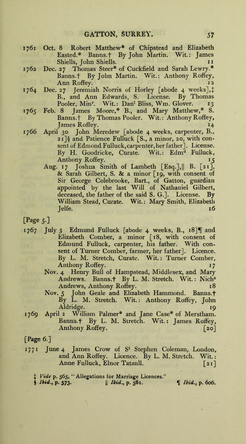 1761 Oct. 8 Robert Matthew* of Chipstead and Elizabeth Easted.* Banns.f By John Martin. Wit.: James Shiells, John Shiells. 11 1762 Dec. 27 Thomas Steer* of Cuckfield and Sarah Lewry.* Banns.f By John Martin. Wit.: Anthony Roffey, Ann Roffey. 12 1764 Dec. 27 Jeremiah Norris of Horley [abode 4 weeks],! B., and Ann Edwards, S. License. By Thomas Pooler, Minr. Wit.: Dan1 Bliss, Wm. Glover. 13 1765 Feb. 8 James Moore,* B., and Mary Matthew,* S. Banns.f By Thomas Pooler. Wit.: Anthony Roffey, James Roffey. 14 1766 April 30 John Meredew [abode 4 weeks, carpenter, B., 2i]§ and Patience Fulluck [S., a minor, 20, with con- sent of Edmond Fulluck,carpenter,her father]. License. By H. Goodricke, Curate. Wit.: Edmd Fulluck, Anthony Roffey. 15 Aug. 17 Joshua Smith of Lambeth [Esq.],|| B. [21], & Sarah Gilbert, S. & a minor [19, with consent of Sir George Colebrooke, Bart., of Gatton, guardian appointed by the last Will of Nathaniel Gilbert, deceased, the father of the said S. G.]. License. By William Stead, Curate. Wit.: Mary Smith, Elizabeth Jelfe. 16 [Page 5-3 1767 July 3 Edmund Fulluck [abode 4 weeks, B., i8]^[ and Elizabeth Comber, a minor [18, with consent of Edmund Fulluck, carpenter, his father. With con- sent of Turner Comber, farmer, her father]. Licence. By L. M. Stretch, Curate. Wit.: Turner Comber, Anthony Roffey. 17 Nov. 4 Henry Bull of Hampstead, Middlesex, and Mary Andrews. Banns.f By L. M. Stretch. Wit.: Nich9 Andrews, Anthony Roffey. 18 Nov. 5 John Geale and Elizabeth Hammond. Banns.f By L. M. Stretch. Wit.: Anthony Roffey, John Aldridge. 19 1769 April 2 William Palmer* and Jane Case* of Merstham. Banns.f By L. M. Stretch. Wit.: James Roffey, Anthony Roffey. [20] [Page 6.] 1771 June 4 James Crow of S1 Stephen Coleman, London, and Ann Roffey. Licence. By L. M. Stretch. Wit.: Anne Fulluck, Elnor Tatanll. [21] X Vide p. 565* “ Allegations for Marriage Licences.” $ Ibid., p. 573. [| Ibid., p. 581. % Ibid., p. 606.