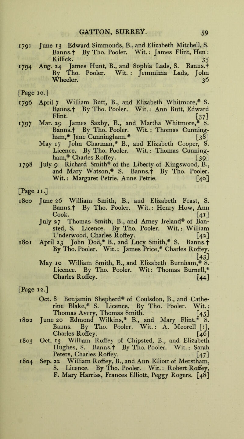 1791 June 13 Edward Simmonds, B., and Elizabeth Mitchell, S. Banns.f By Tho. Pooler. Wit.: James Flint, Hen : Killick. 35 1794 Aug. 24 James Hunt, B., and Sophia Lads, S. Banns.f By Tho. Pooler. Wit. : Jemmima Lads, John Wheeler. 36 [Page 10.] 1796 April 7 William Butt, B., and Elizabeth Whitmore,* S. Banns.f By Tho. Pooler. Wit.: Ann Butt, Edward Flint. [37] 1797 Mar. 29 James Saxby, B., and Martha Whitmore,* S. Banns.f By Tho. Pooler. Wit.: Thomas Cunning- ham,* Jane Cunningham.* [38] May 17 John Charman,* B., and Elizabeth Cooper, S. Licence. By Tho. Pooler. Wit.: Thomas Cunning- ham,* Charles Roffey. [39] 1798 July 9 Richard Smith* of the Liberty of Kingswood, B., and Mary Watson,* S. Banns.f By Tho. Pooler. Wit.: Margaret Petrie, Anne Petrie. [40] [Page 11.] 1800 June 26 William Smith, B., and Elizabeth Feast, S. Banns.f By Tho. Pooler. Wit.: Henry How, Ann Cook. [41] July 27 Thomas Smith, B., and Amey Ireland* of Ban- sted, S. Licence. By Tho. Pooler. Wit.: William Underwood, Charles Roffey. [42] 1801 April 23 John Dod,* B., and Lucy Smith,* S. Banns.f By Tho. Pooler. Wit.: James Price,* Charles Roffey. [43] May 10 William Smith, B., and Elizabeth Burnham,* S. Licence. By Tho. Pooler. Wit: Thomas Burnell,* Charles Roffey. [44] [Page 12.] Oct. 8 Benjamin Shepherd* of Coulsdon, B., and Cathe- rine Blake,* S. Licence. By Tho. Pooler. Wit.: Thomas Avery, Thomas Smith. [45] 1802 June 20 Edmond Wilkins,* B., and Mary Flint,* S. Banns. By Tho. Pooler. Wit.: A. Meorell [?], Charles Roffey. [46] 1803 Oct. 13 William Roffey of Chipsted, B., and Elizabeth Hughes, S. Banns.f By Tho. Pooler. Wit.: Sarah Peters, Charles Roffey. [47] 1804 Sep. 22 William Roffey, B., and Ann Elliott of Merstham, S. Licence. By Tho. Pooler. Wit.: Robert Roffey, F. Mary Harriss, Frances Elliott, Peggy Rogers. [48]