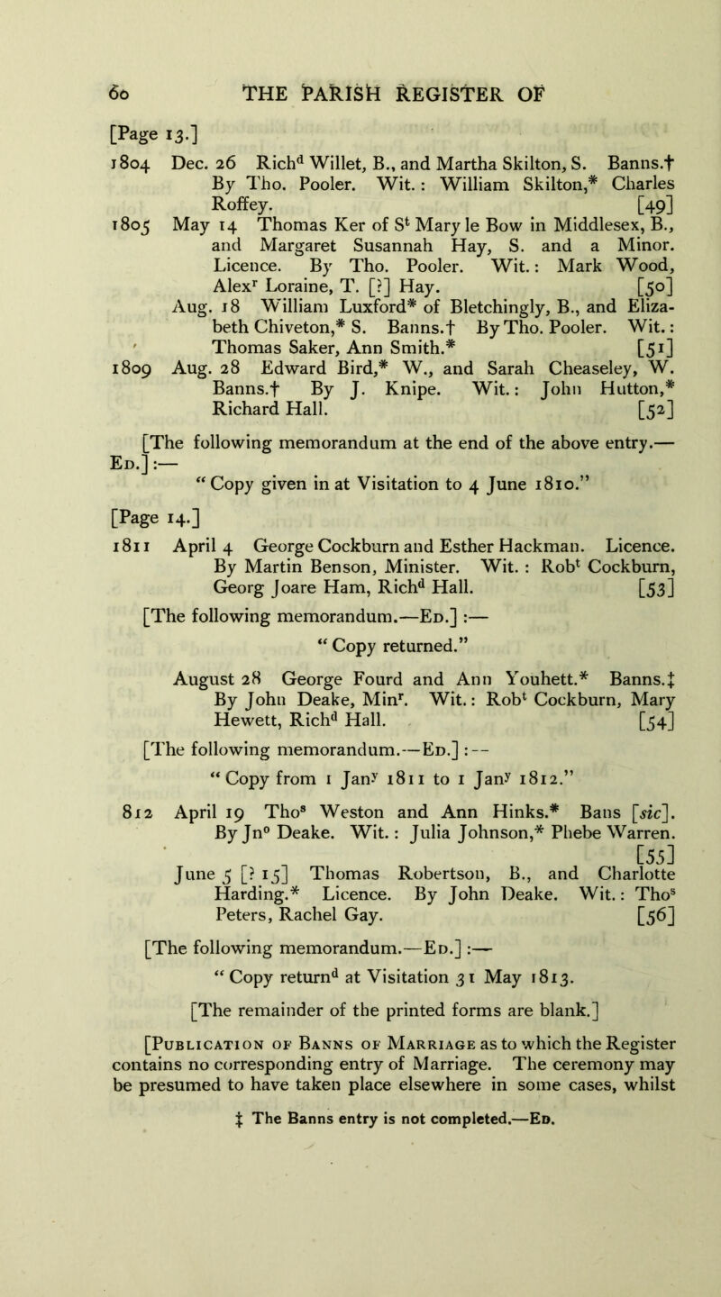 [Page 13.] 1804 Dec. 26 Richd Willet, B., and Martha Skilton, S. Banns.f By Tho. Pooler. Wit.: William Skilton,* Charles Roffey. [49] 1803 May 14 Thomas Ker of S* Mary le Bow in Middlesex, B., and Margaret Susannah Hay, S. and a Minor. Licence. By Tho. Pooler. Wit.: Mark Wood, Alexr Loraine, T. [?] Hay. [50] Aug. 18 William Luxford* of Bletchingly, B., and Eliza- beth Chi veton,# S. Banns.f By Tho. Pooler. Wit.: Thomas Saker, Ann Smith.* [51] 1809 Aug. 28 Edward Bird,* W., and Sarah Cheaseley, W. Banns.f By J. Knipe. Wit.: John Hutton,* Richard Hall. [52] [The following memorandum at the end of the above entry.— Ed.] :— “ Copy given in at Visitation to 4 June 1810.” [Page 14.] 1811 April 4 George Cockburn and Esther Hackman. Licence. By Martin Benson, Minister. Wit. : Rob1 Cockburn, Georg Joare Ham, Richd Hall. [53] [The following memorandum.—Ed.] :— “ Copy returned.” August 28 George Fourd and Ann Youhett.* Banns4 By John Deake, Minr. Wit.: Rob1 Cockburn, Mary Hewett, Richd Hall. [54] [The following memorandum.—Ed.] : — “ Copy from 1 Jany 1811 to 1 Jany 1812.” 812 April 19 Tho8 Weston and Ann Hinks.* Bans [«c]. By Jn° Deake. Wit.: Julia Johnson,* Phebe Warren. [55] June 5 [? 13] Thomas Robertson, B., and Charlotte Harding.* Licence. By John Deake. Wit.: Thos Peters, Rachel Gay. [56] [The following memorandum.—Ed.] :— “Copy returnd at Visitation 31 May 1813. [The remainder of the printed forms are blank.] [Publication of Banns of Marriage as to which the Register contains no corresponding entry of Marriage. The ceremony may be presumed to have taken place elsewhere in some cases, whilst f The Banns entry is not completed.—Ed.
