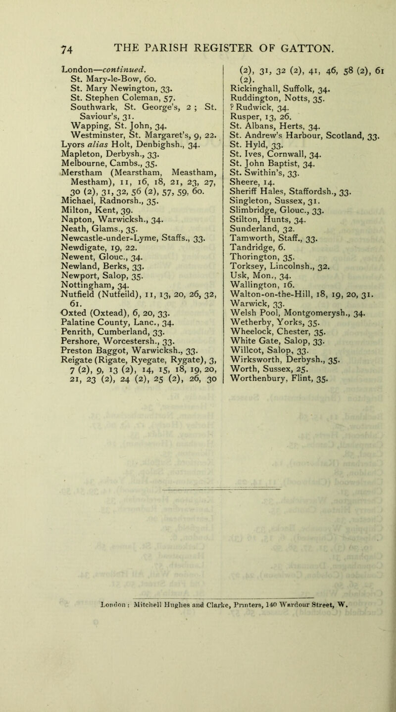 London—continued. St. Mary-le-Bow, 60. St. Mary Newington, 33. St. Stephen Coleman, 57. Southwark, St. George’s, 2 ; St. Saviour’s, 31. Wapping, St. John, 34. Westminster, St. Margaret’s, 9, 22. Lyors alias Holt, Denbighsh., 34. Mapleton, Derbysh., 33. Melbourne, Cambs., 35. Merstham (Mearstham, Meastham, Mestham), 11, 16, 18, 21, 23, 27, 30 (2), 31, 32, 56 (2), 57, 59, 60. Michael, Radnorsh., 35. Milton, Kent, 39. Napton, Warwicksh., 34. Neath, Glams., 35. Newcastle-under-Lyme, Staffs., 33. Newdigate, 19, 22. Newent, Glouc., 34. Newland, Berks, 33. Newport, Salop, 35. Nottingham, 34. Nutfield (Nutfeild), 11, 13, 20, 26, 32, 61. Oxted (Oxtead), 6, 20, 33. Palatine County, Lane., 34. Penrith, Cumberland, 33. Pershore, Worcestersh., 33. Preston Baggot, Warwicksh., 33. Reigate (Rigate, Ryegate, Rygate), 3, 7 (2), 9. x3 (2), 14, 15> 18, 19, 20, 21, 23 (2), 24 (2), 25 (2), 26, 30 (2), 3L 32 (2), 41, 46, 58 (2), 61 (2). Rickinghall, Suffolk, 34. Ruddington, Notts, 35. P Rudwick, 34. Rusper, 13, 26. St. Albans, Herts, 34. St. Andrew’s Harbour, Scotland, 33. St. Hyld, 33. St. Ives, Cornwall, 34. St. John Baptist, 34. St. Swithin’s, 33. Sheere, 14. Sheriff Hales, Staffordsh., 33. Singleton, Sussex, 31. Slimbridge, Glouc., 33. Stilton, Hunts, 34. Sunderland, 32. Tamworth, Staff., 33. Tandridge, 6. Thorington, 35. Torksey, Lincolnsh., 32. Usk, Mon,, 34. Wallington, 16. Walton-on-the-Hill, 18, 19, 20, 31. Warwick, 33. Welsh Pool, Montgomerysh., 34. Wetherby, Yorks, 35. Wheelock, Chester, 35. White Gate, Salop, 33. Willcot, Salop, 33. Wirksworth, Derbysh., 35. Worth, Sussex, 25. Worthenbury, Flint, 35. London : Mitchell Hughes and Clarke, Printers, 140 Wardour Street, W.