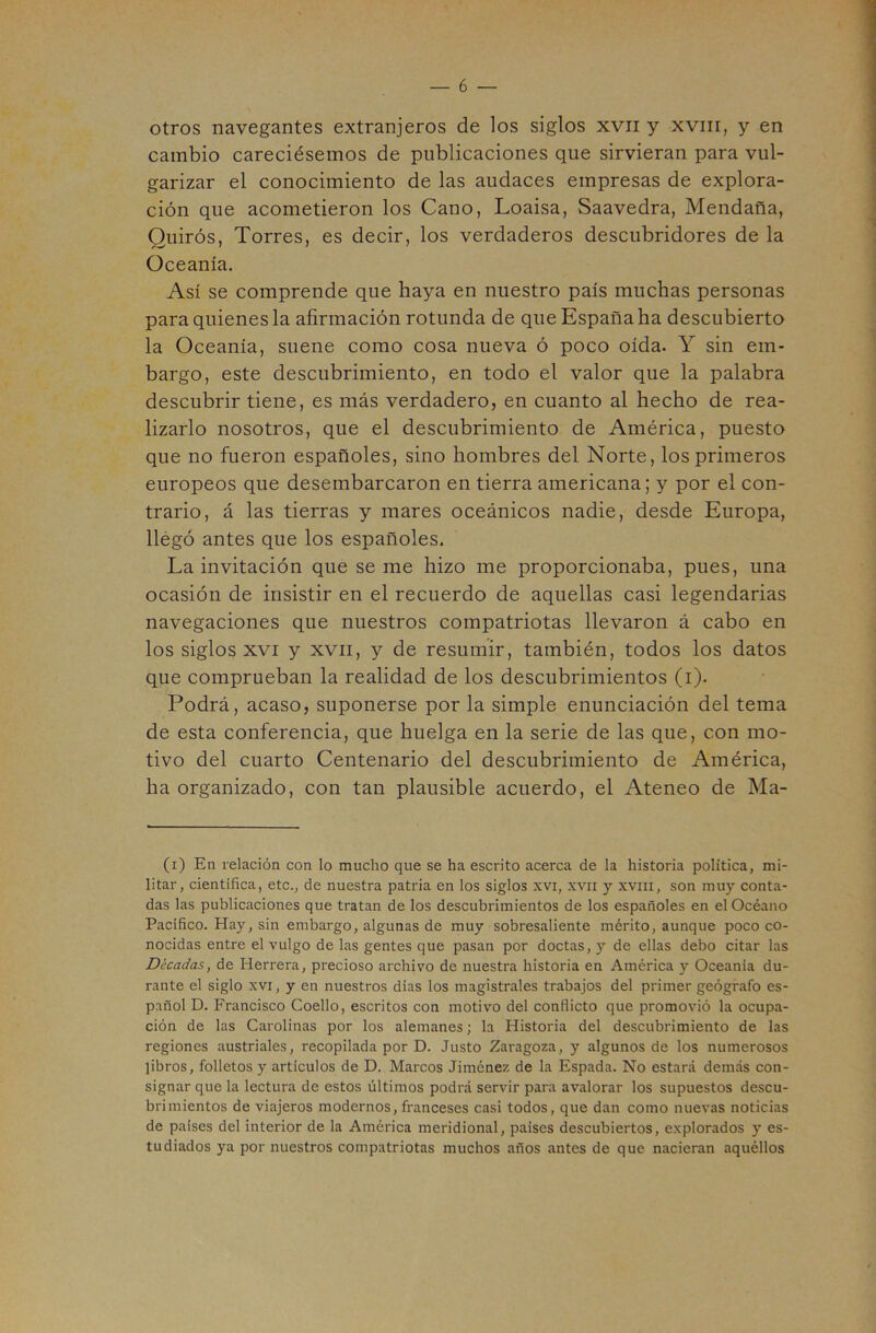 1 otros navegantes extranjeros de los siglos xvii y xviir, y en cambio careciésemos de publicaciones que sirvieran para vul- garizar el conocimiento de las audaces empresas de explora- ción que acometieron los Cano, Loaisa, Saavedra, Mendaña, Quirós, Torres, es decir, los verdaderos descubridores de la Oceanía. Así se comprende que haya en nuestro país muchas personas para quienes la afirmación rotunda de que España ha descubierto la Oceanía, suene como cosa nueva ó poco oída. Y sin em- bargo, este descubrimiento, en todo el valor que la palabra descubrir tiene, es más verdadero, en cuanto al hecho de rea- lizarlo nosotros, que el descubrimiento de América, puesto que no fueron españoles, sino hombres del Norte, los primeros europeos que desembarcaron en tierra americana; y por el con- trario, á las tierras y mares oceánicos nadie, desde Europa, llegó antes que los españoles. La invitación que se me hizo me proporcionaba, pues, una ocasión de insistir en el recuerdo de aquellas casi legendarias navegaciones que nuestros compatriotas llevaron á cabo en los siglos XVI y XVII, y de resumir, también, todos los datos que comprueban la realidad de los descubrimientos (i). Podrá, acaso, suponerse por la simple enunciación del tema de esta conferencia, que huelga en la serie de las que, con mo- tivo del cuarto Centenario del descubrimiento de América, ha organizado, con tan plausible acuerdo, el Ateneo de Ma- (i) En relación con lo mucho que se ha escrito acerca de la historia política, mi- litar, científica, etc., de nuestra patria en los siglos xvi, xvn y xviii, son muy conta- das las publicaciones que tratan de los descubrimientos de los españoles en el Océano Pacifico. Hay, sin embargo, algunas de muy sobresaliente mérito, aunque poco co- nocidas entre el vulgo de las gentes que pasan por doctas, y de ellas debo citar las Décadas, de Herrera, precioso archivo de nuestra historia en América y Oceanía du- rante el siglo XVI, y en nuestros dias los magistrales trabajos del primer geógrafo es- pañol D. Francisco Coello, escritos con motivo del conflicto que promovió la ocupa- ción de las Carolinas por los alemanes; la Historia del descubrimiento de las regiones austriales, recopilada por D. Justo Zaragoza, y algunos de los numerosos libros, folletos y artículos de D. Marcos Jiménez de la Espada. No estará demás con- signar que la lectura de estos últimos podrá servir para avalorar los supuestos descu- brimientos de viajeros modernos, franceses casi todos, que dan como nuevas noticias de países del interior de la América meridional, países descubiertos, explorados y es- tudiados ya por nuestros compatriotas muchos años antes de que nacieran aquéllos