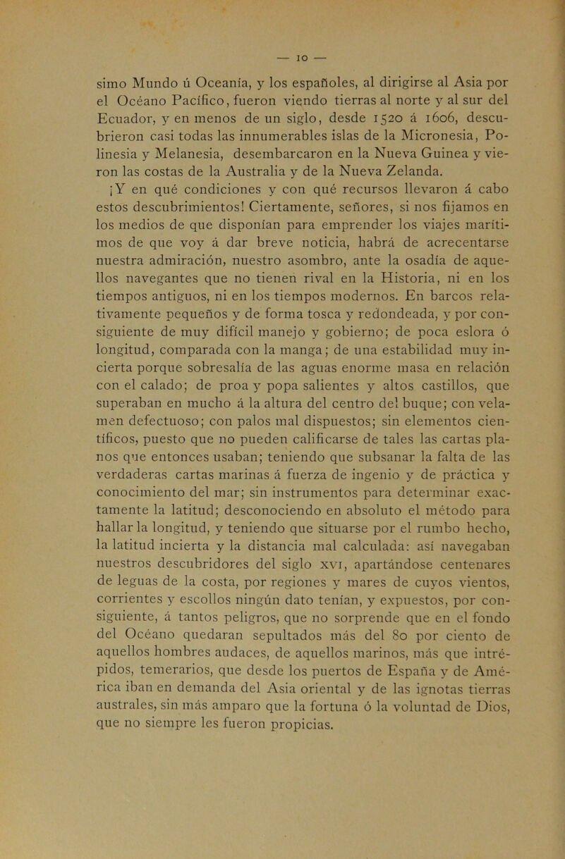 simo Mundo ú Oceanía, y los españoles, al dirigirse al Asia por el Océano Pacífico, fueron viendo tierras al norte y al sur del Ecuador, y en menos de un siglo, desde 1520 á 1606, descu- brieron casi todas las innumerables islas de la Micronesia, Po- linesia y Melanesia, desembarcaron en la Nueva Guinea y vie- ron las costas de la Australia y de la Nueva Zelanda. ¡Y en qué condiciones y con qué recursos llevaron á cabo estos descubrimientos! Ciertamente, señores, si nos fijamos en los medios de que disponían para emprender los viajes maríti- mos de que voy á dar breve noticia, habrá de acrecentarse nuestra admiración, nuestro asombro, ante la osadía de aque- llos navegantes que no tienen rival en la Historia, ni en los tiempos antiguos, ni en los tiempos modernos. En barcos rela- tivamente pequeños y de forma tosca y redondeada, y por con- siguiente de muy difícil manejo y gobierno; de poca eslora ó longitud, comparada con la manga; de una estabilidad muy in- cierta porque sobresalía de las aguas enorme masa en relación con el calado; de proa y popa salientes y altos castillos, que superaban en mucho á la altura del centro del buque; con vela- men defectuoso; con palos mal dispuestos; sin elementos cien- tíficos, puesto que no pueden calificarse de tales las cartas pla- nos que entonces usaban; teniendo que subsanar la falta de las verdaderas cartas marinas á fuerza de ingenio y de práctica y conocimiento del mar; sin instrumentos para determinar exac- tamente la latitud; desconociendo en absoluto el método para hallar la longitud, y teniendo que situarse por el rumbo hecho, la latitud incierta y la distancia mal calculada: así navegaban nuestros descubridores del siglo xvi, apartándose centenares de leguas de la costa, por regiones y mares de cuyos vientos, corrientes y escollos ningún dato tenían, y expuestos, por con- siguiente, á tantos peligros, que no sorprende que en el fondo del Océano quedaran sepultados más del 80 por ciento de aquellos hombres audaces, de aquellos marinos, más que intré- pidos, temerarios, que desde los puertos de España y de Amé- rica iban en demanda del Asia oriental y de las ignotas tierras australes, sin más amparo que la fortuna ó la voluntad de Dios, que no siempre les fueron propicias.