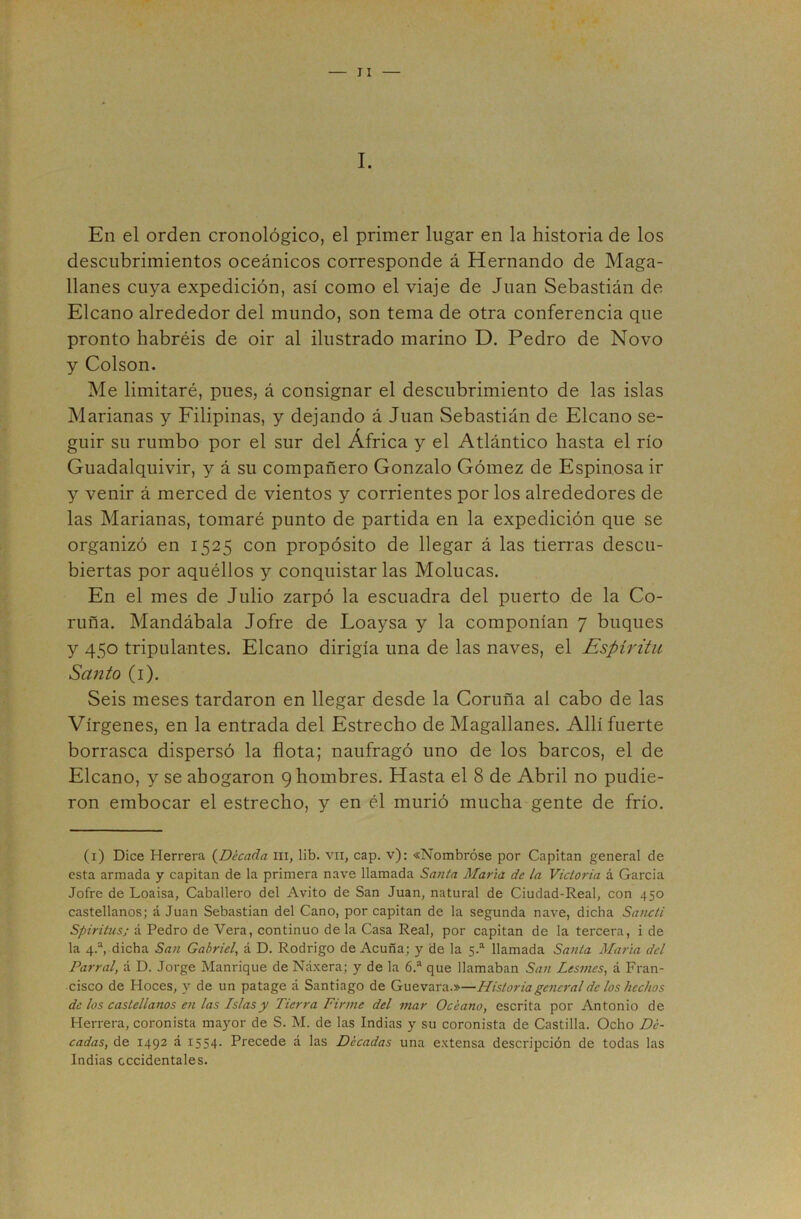 I. En el orden cronológico, el primer lugar en la historia de los descubrimientos oceánicos corresponde á Hernando de Maga- llanes cuya expedición, así como el viaje de Juan Sebastián de Elcano alrededor del mundo, son tema de otra conferencia que pronto habréis de oir al ilustrado marino D. Pedro de Novo y Colson. Me limitaré, pues, á consignar el descubrimiento de las islas Marianas y Filipinas, y dejando á Juan Sebastián de Elcano se- guir su rumbo por el sur del África y el Atlántico hasta el río Guadalquivir, y á su compañero Gonzalo Gómez de Espinosa ir y venir á merced de vientos y corrientes por los alrededores de las Marianas, tomaré punto de partida en la expedición que se organizó en 1525 con propósito de llegar á las tierras descu- biertas por aquéllos y conquistar las Molucas. En el mes de Julio zarpó la escuadra del puerto de la Co- ruña. Mandábala Jofre de Loaysa y la componían 7 buques y 450 tripulantes. Elcano dirigía una de las naves, el Espíritu Santo (i). Seis meses tardaron en llegar desde la Coruña al cabo de las Vírgenes, en la entrada del Estrecho de Magallanes. Allí fuerte borrasca dispersó la flota; naufragó uno de los barcos, el de Elcano, y se ahogaron 9 hombres. Hasta el 8 de Abril no pudie- ron embocar el estrecho, y en él murió mucha gente de frío. (i) Dice Herrera (^Década iii, lib. vn, cap. v): «Nombróse por Capitán general de esta armada y capitán de la primera nave llamada Santa Marid de la Victoria á Garda Jofre de Loaisa, Caballero del Avito de San Juan, natural de Ciudad-Real, con 450 castellanos; á Juan Sebastian del Cano, por capitán de la segunda nave, dicha Sancti Spiritus; á Pedro de Vera, continuo déla Casa Real, por capitán de la tercera, i de la 4.“, dicha San Gabriel, á D. Rodrigo de Acuña; y de la llamada Santa María del Parral, á D. Jorge Manrique de Náxera; y de la 6.^ que llamaban San Lesmes, á Fran- cisco de Hoces, y de un patage á Santiago de Guevara.»—Historia general de los hechos de los castellanos en las Islas y Tierra Firme del mar Océano, escrita por Antonio de Herrera, coronista mayor de S. M. de las Indias y su coronista de Castilla. Ocho Dé- cadas, de 1492 á 1554. Precede á las Décadas una e.xtensa descripción de todas las Indias occidentales.