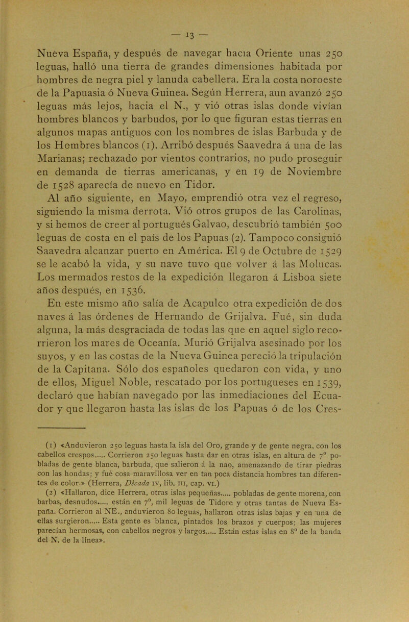 Nuéva España, y después de navegar hacia Oriente unas 250 leguas, halló una tierra de grandes dimensiones habitada por hombres de negra piel y lanuda cabellera. Erala costa noroeste de la Papuasia ó Nueva Guinea. Según Herrera, aun avanzó 250 leguas más lejos, hacia el N., y vió otras islas donde vivían hombres blancos y barbudos, por lo que figuran estas tierras en algunos mapas antiguos con los nombres de islas Barbuda y de los Hombres blancos (i). Arribó después Saavedra á una de las Marianas; rechazado por vientos contrarios, no pudo proseguir en demanda de tierras americanas, y en 19 de Noviembre de 1528 aparecía de nuevo en Tidor. Al año siguiente, en Mayo, emprendió otra vez el regreso, siguiendo la misma derrota. Vió otros grupos de las Carolinas, y si hemos de creer al portugués Galvao, descubrió también 500 leguas de costa en el país de los Papuas (2). Tampoco consiguió Saavedra alcanzar puerto en América. El 9 de Octubre de 1529 se le acabó la vida, y su nave tuvo que volver á las Molucas. Los mermados restos de la expedición llegaron á Lisboa siete años después, en 1536. En este mismo año salía de Acapulco otra expedición de dos naves á las órdenes de Hernando de Grijalva. Fué, sin duda alguna, la más desgraciada de todas las qne en aquel siglo reco- rrieron los mares de Oceanía. Murió Grijalva asesinado por los suyos, y en las costas de la Nueva Guinea pereció la tripulación de la Capitana. Sólo dos españoles quedaron con vida, y uno de ellos, Miguel Noble, rescatado por los portugueses en 1539, declaró que habían navegado por las inmediaciones del Ecua- dor y que llegaron hasta las islas de los Papuas ó de los Cres- (1) «Anduvieron 250 leguas hasta la isla del Oro, grande y de gente negra, con los cabellos crespos Corrieron 250 leguas hasta dar en otras islas, en altura de 7° po- bladas de gente blanca, barbuda, que salieron á la nao, amenazando de tirar piedras con las hondas; y fué cosa maravillosa ver en tan poca distancia hombres tan diferen- tes de color.» (Herrera, Década iv, lib. iii, cap. vi.) (2) «Hallaron, dice Herrera, otras islas pequeñas pobladas de gente morena, con barbas, desnudos están en 7°, mil leguas de Tidore y otras tantas de Nueva Es- paña. Corrieron al NE., anduvieron 80 leguas, hallaron otras islas bajas y en 'una de ellas surgieron Esta gente es blanca, pintados los brazos y cuerpos; las mujeres parecían hermosas, con cabellos negros y largos Están estas islas en 8° de la banda del N. de la linea».