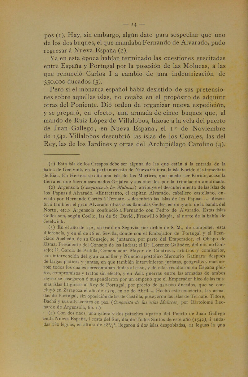 _ J4 — pos (i). Hay, sin embargo, algún dato para sospechar que uno de los dos buques, el que mandaba Fernando de Alvarado, pudo regresar á Nueva España (2). Ya en esta época habían terminado las cuestiones suscitadas entre España y Portugal por la posesión de las Molucas, á las que renunció Carlos I á cambio de una indemnización de 350.000 ducados (3). Pero si el monarca español había desistido de sus pretensio- nes sobre aquellas islas, no cejaba en el propósito de adquirir otras del Poniente. Dió orden de organizar nueva expedición, y se preparó, en efecto, una armada de cinco buques que, al mando de Ruiz López de Villalobos, hízose á la vela del puerto de Juan Gallego, en Nueva España, el i.° de Noviembre de 1542. Villalobos descubrió las islas de los Corales, las del Rey, las de los Jardines y otras del Archipiélago Carolino (4). (1) Esta isla de los Crespos debe ser alguna de las que están á la entrada de la bahía de Geelvink, en la parte noroeste de Nueva Guinea, laislaKorido ó la inmediata de Biak. En Herrera se cita una isla de los Mártires, que puede ser Korido, acaso la tierra en que fueron asesinados Grijalva y sus oficiales por la tripulación amotinada. (2) Argensola {^Conquista de las Malucas') atribuye el descubrimiento de las islas de los Papuas á Alvarado. «Entretanto, el capitán Alvarado, caballero castellano, en- viado por Hernando Cortés á Teníate descubrió las islas de los Papuas descu- brió también el gran Alvarado otras islas llamadas Gelles, en un grado de la banda del Norte, etc.» Argensola confundió á Fernando con Pedro de Alvarado. Estas islas Gelles son, según Coello, las de St. David, Freewill ó Mapia, al norte de la bahía de Geehvink. (3) En el año de 1525 se trató en Segovia, por orden de S. M., de componer esta diferencia, y en el de 26 en Sevilla, donde con el Embajador de Portugal y el licen- ciado Acebedo, de su Consejo, se juntaron, por parte del Emperador, el Obispo de Osma, Presidente del Consejo de las Indias; el Dr. Lorenzo Galindez, del mismo Con- sejo; D. García de Padilla, Comendador Mayor de Calatrava, árbitros y comisarios, con intervención del gran canciller y Nuncio apostólico Mercurio Gatinara: después de largas pláticas y juntas, en que también intervinieron juristas, geógrafos y marine- ros; todos los cuales acrecentaban dudas al caso, y de ellas resultaron en España plei- tos, compromisos y tratos sin efecto, y en Asia guerras entre las armadas de ambos reyes: se sosegaron ó suspendieron por un empeño que el Emperador hizo de las mis- mas islas litigiosas al Rey de Portugal, por precio de 350.000 ducados, que se con- cluyó en Zaragoza el año de 1529, en 22 de Abril Hecho este concierto, las arma- das de Portugal, sin oposición de las de Castilla, poseyeron las islas de Ternate, Tidore, Bachá y sus adyacentes en paz. {Conquista de las islas Malucas, por Bartolomé Leo- nardo de Argensola, lib. i.) C4) Con dos naos, una galera y dos pataches «partió del Puerto de Juan Gallego en .la Nueva España, i costa del Sur, dia de Todos Santos de este año (1542), i anda- das 180 leguas, en altura de iS'/a®, llegaron á do? islas despobladas, 12 leguas la yna