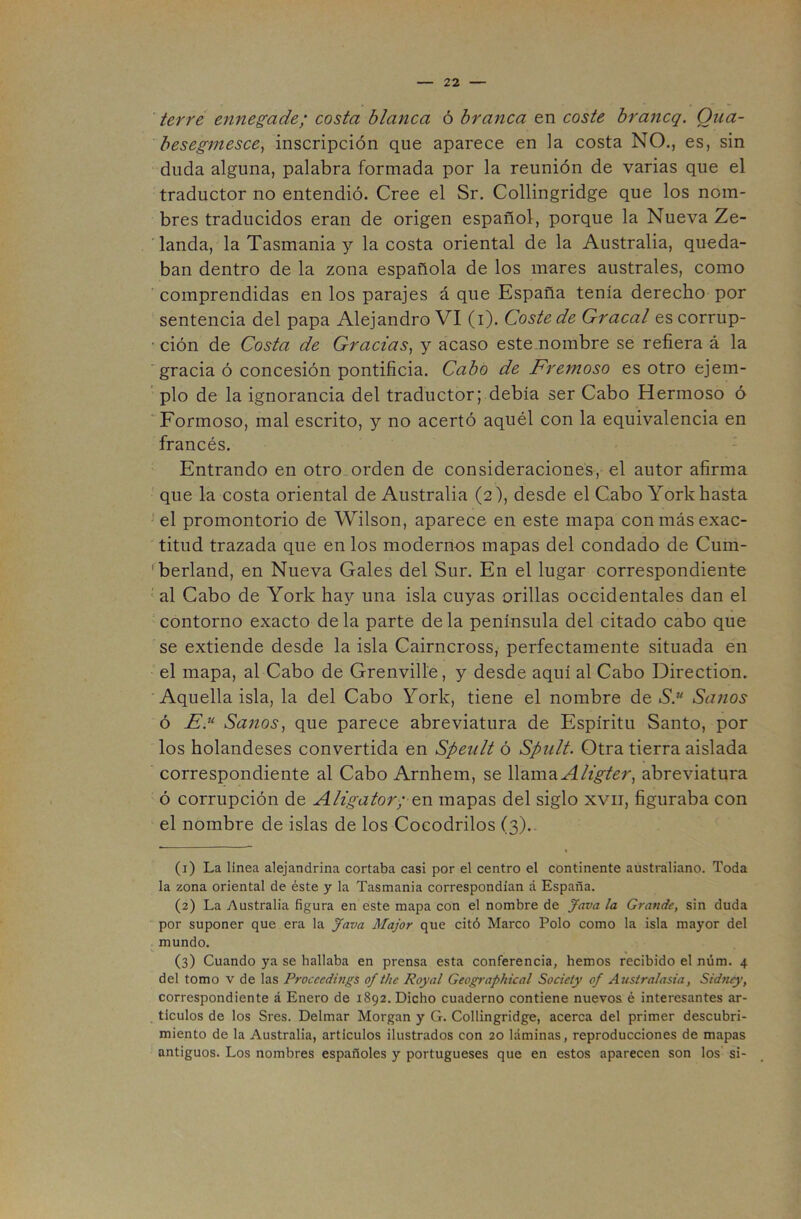 ierre ennegade; costa blanca ó branca en coste braítcq. Qiia- besegmescey inscripción que aparece en la costa NO., es, sin duda alguna, palabra formada por la reunión de varias que el traductor no entendió. Cree el Sr. Collingridge que los nom- bres traducidos eran de origen español, porque la Nueva Ze- 'landa, la Tasmania y la costa oriental de la Australia, queda- ban dentro de la zona española de los mares australes, como ' comprendidas en los parajes á que España tenía derecho por sentencia del papa Alejandro VI (i). Coste de Gracal es corrup- ■ ción de Costa de Gracias^ y acaso este nombre se refiera á la 'gracia ó concesión pontificia. Cabo de Fremoso es otro ejem- pío de la ignorancia del traductor; debía ser Cabo Hermoso ó ‘Formoso, mal escrito, y no acertó aquél con la equivalencia en francés. Entrando en otro.orden de consideraciones, el autor afirma que la costa oriental de Australia (2), desde el Cabo York hasta el promontorio de Wilson, aparece en este mapa con más exac- titud trazada que en los modernos mapas del condado de Cum- ^berland, en Nueva Gales del Sur. En el lugar correspondiente ‘ al Cabo de York hay una isla cuyas orillas occidentales dan el contorno exacto de la parte de la península del citado cabo que se extiende desde la isla Cairncross, perfectamente situada en el mapa, al Cabo de Grenville, y desde aquí al Cabo Direction. ' Aquella isla, la del Cabo York, tiene el nombre de S*. Sanos ó A'.“ Sanos^ que parece abreviatura de Espíritu Santo, por los holandeses convertida en Speult ó Spiilt. Otra tierra aislada correspondiente al Cabo Arnhem, se llamaabreviatura ó corrupción de Aligátor; en mapas del siglo xvii, figuraba con el nombre de islas de los Cocodrilos (3).. (1) La línea alejandrina cortaba casi por el centro el continente australiano. Toda la zona oriental de éste y la Tasmania correspondían á España. (2) La Australia figura en este mapa con el nombre de gava la Grande, sin duda por suponer que era la Java Major que citó Marco Polo como la isla mayor del mundo. (3) Cuando ya se hallaba en prensa esta conferencia, hemos recibido el núm. 4 del tomo v de las Proccedings of the Poyal Geographical Society of Australasia, Sidtuy, correspondiente á Enero de 1892. Dicho cuaderno contiene nuevos é interesantes ar- ticulos de los Sres. Delmar Morgan y G. Collingridge, acerca del primer descubri- miento de la Australia, artículos ilustrados con 20 láminas, reproducciones de mapas antiguos. Los nombres españoles y portugueses que en estos aparecen son los si-