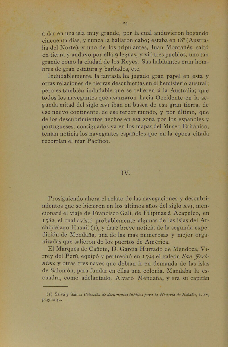 á dar en una isla muy grande, por la cual anduvieron bogando cincuenta días, y nunca la hallaron cabo; estaba en i8° (Austra- lia del Norte), y uno de los tripulantes, Juan Montañés, saltó en tierra y anduvo por ella 9 leguas, y vió tres pueblos, uno tan grande como la ciudad de los Reyes. Sus habitantes eran hom- bres de gran estatura y barbados, etc. Indudablemente, la fantasía ha jugado gran papel en esta y otras relaciones de tierras descubiertas en el hemisferio austral; pero es también indudable que se refieren á la Australia; que todos los navegantes que avanzaron hacia Occidente en la se- gunda mitad del siglo xvi iban en busca de esa gran tierra, de ese nuevo continente, de ese tercer mundo, y por último, que de los descubrimientos hechos en esa zona por los españoles y portugueses, consignados ya en los mapas del Museo Británico, tenían noticia los navegantes españoles que en la época citada recorrían el mar Pacífico. IV. Prosiguiendo ahora el relato de las navegaciones y descubri- mientos que se hicieron en los últimos años del siglo xvi, men- cionaré el viaje de Francisco Gali, de Filipinas á Acapulco, en 1582, el cual avistó probablemente algunas de las islas del Ar- chipiélago Hauaii (i), y daré breve noticia de la segunda expe- dición de Mendaña, una de las más numerosas y mejor orga- nizadas que salieron de los puertos de América. El Marqués de Cañete, D. García Hurtado de Mendoza, Vi- rrey del Perú, equipó y pertrechó en 1594 el galeón Sa)i Jeró- nimo y otras tres naves que debían ir en demanda de las islas de Salomón, para fundar en ellas una colonia. Mandaba la es- cuadra, como adelantado, Alvaro Mendaña, y era su capitán (i) Salvá y Sáinz: Colección de documentos inéditos para la Historia de España, t. xv, página 42.