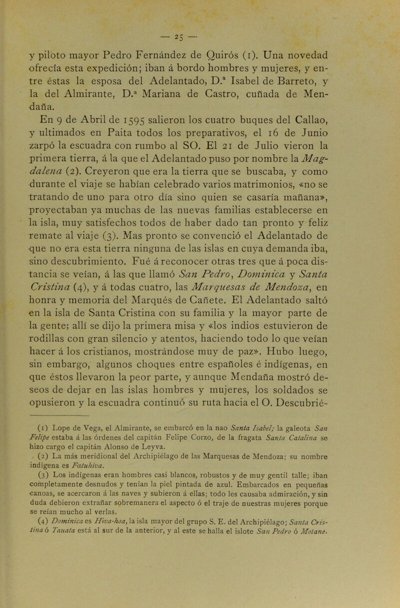 y piloto mayor Pedro Fernández de Quirós (i). Una novedad ofrecía esta expedición; iban á bordo hombres y mujeres, y en- tre éstas la esposa del Adelantado, D.® Isabel de Barreto, y la del Almirante, D.“ Mariana de Castro, cuñada de Men- daña. En 9 de Abril de 1595 salieron los cuatro buques del Callao, y ultimados en Paita todos los preparativos, el 16 de Junio zarpó la escuadra con rumbo al SO. El 21 de Julio vieron la primera tierra, á la que el Adelantado puso por nombre la Mag- dalena (2). Creyeron que era la tierra que se buscaba, y como durante el viaje se habían celebrado varios matrimonios, «no se tratando de uno para otro día sino quien se casaría mañana», proyectaban ya muchas de las nuevas familias establecerse en la isla, muy satisfechos todos de haber dado tan pronto y feliz remate al viaje (3). Mas pronto se convenció el Adelantado de que no era esta tierra ninguna de las islas en cuya demanda iba, sino descubrimiento. Fué á reconocer otras tres que á poca dis- tancia se veían, á las que llamó San Pedro^ Dommica y Santa Cristina (4), y á todas cuatro, las Marquesas de Mendoza^ en honra y memoria del Marqués de Cañete. El Adelantado saltó en la isla de Santa Cristina con su familia y la mayor parte de la gente; allí se dijo la primera misa y «los indios estuvieron de rodillas con gran silencio y atentos, haciendo todo lo que veían hacer á los cristianos, mostrándose muy de paz». Hubo luego, sin embargo, algunos choques entre españoles é indígenas, en que éstos llevaron la peor parte, y aunque Mendaña mostró de- seos de dejar en las islas hombres y mujeres, los soldados se opusieron y la escuadra continuó su ruta hacia el O. Descubrié- (1) Lope de Vega, el Almirante, se embarcó en la nao Santa Isabel; la galeota San Felipe estaba á las órdenes del capitán Felipe Corzo, de la fragata Santa Catalina se hizo cargo el capitán Alonso de Leyva. (2) La más meridional del Archipiélago de las Marquesas de Mendoza; su nombre indígena es Fatuhiva. (3) Los indígenas eran hombres casi blancos, robustos y de muy gentil talle; iban completamente desnudos y tenian la piel pintada de azul. Embarcados en pequeñas canoas, se acercaron á las naves y subieron á ellas; todo les causaba admiración, y sin duda debieron extrañar sobremanera el aspecto ó el traje de nuestras mujeres porque se reían mucho al verlas. (4) Dominica es Hiva-hoa, la isla mayor del grupo S. E. del Archipiélago; Sajita Cris- tina ó Tauata está al sur de la anterior, y al este se halla el islote San Pedro ó Motane.