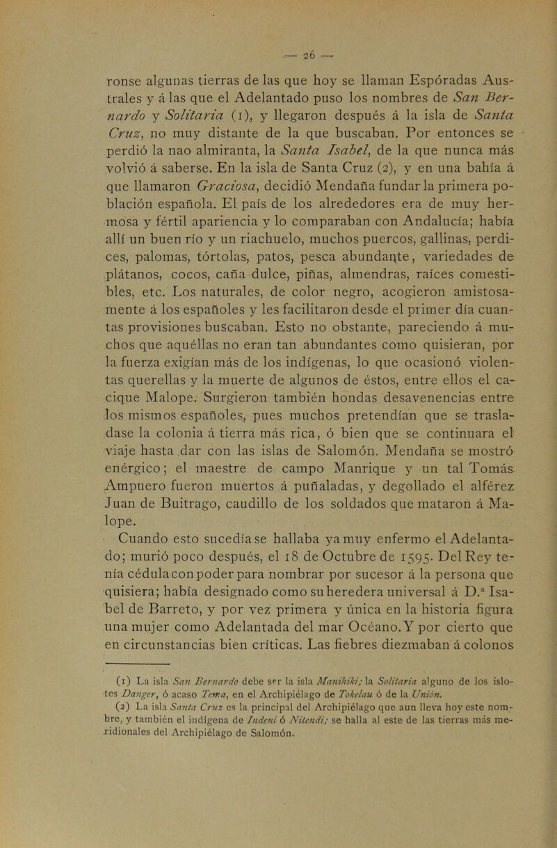 2Ó —«• ronse algunas tierras de las que hoy se llaman Esperadas Aus- trales y á las que el Adelantado puso los nombres de San Ber- nardo y Solitaria (i), y llegaron después á la isla de Santa Cruz, no muy distante de la que buscaban. Por entonces se perdió la nao almiranta, la Santa Isabel, de la que nunca más volvió á saberse. En la isla de Santa Cruz (2), y en una bahía á que llamaron Graciosa, decidió Mendaña fundar la primera po- blación española. El país de los alrededores era de muy her- mosa y fértil apariencia y lo comparaban con Andalucía; había allí un buen río y un riachuelo, muchos puercos, gallinas, perdi- ces, palomas, tórtolas, patos, pesca abundaqte, variedades de plátanos, cocos, caña dulce, piñas, almendras, raíces comesti- bles, etc. Los naturales, de color negro, acogieron amistosa- mente á los españoles y les facilitaron desde el primer día cuan- tas provisiones buscaban. Esto no obstante, pareciendo á mu- chos que aquéllas no eran tan abundantes como quisieran, por la fuerza exigían más de los indígenas, lo que ocasionó violen- tas querellas y la muerte de algunos de éstos, entre ellos el ca- cique Malope. Surgieron también hondas desavenencias entre los mismos españoles, pues muchos pretendían que se trasla- dase la colonia á tierra más rica, ó bien que se continuara el viaje hasta dar con las islas de Salomón. Mendaña se mostró enérgico; el maestre de campo Manrique y un tal Tomás Ampuero fueron muertos á puñaladas, y degollado el alférez Juan de Buitrago, caudillo de los soldados que mataron á Ma- lope. Cuando esto sucedíase hallaba ya muy enfermo el Adelanta- do; murió poco después, el 18 de Octubre de 1595. Del Rey te- nía cédulacon poder para nombrar por sucesor á la persona que quisiera; había designado como su heredera universal á D.“ Isa- bel de Barreto, y por vez primera y única en la historia figura una mujer como Adelantada del mar Océano. Y por cierto que en circunstancias bien críticas. Las fiebres diezmaban á colonos (1) La isla San Bernardo debe ser la isla Manihiki;\a. Solitaria alguno de los islo- tes Dangcr, ó acaso Tema, en el Archipiélago de Tokelau ó de la Unión. (2) La isla Santa Cruz es la principal del Archipiélago que aun lleva hoy este nom- bre, y también el indígena de Indeni ó Nitendi; se halla al este de las tierras más me- ridionales del Archipiélago de Salomón.