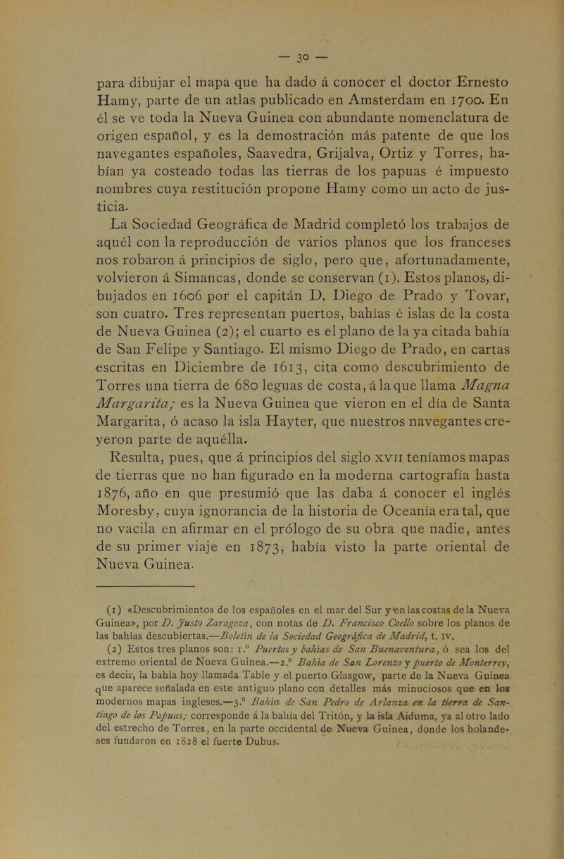 — so- para dibujar el mapa que ha dado á conocer el doctor Ernesto Hainy, parte de un atlas publicado en Amsterdam en 1700. En él se ve toda la Nueva Guinea con abundante nomenclatura de origen español, y es la demostración más patente de que los navegantes españoles, Saavedra, Grijalva, Ortiz y Torres, ha- bían ya costeado todas las tierras de los papuas é impuesto nombres cuya restitución propone Hamy como un acto de jus- ticia. La Sociedad Geográfica de Madrid completó los trabajos de aquél con la reproducción de varios planos que los franceses nos robaron á principios de siglo, pero que, afortunadamente, volvieron á Simancas, donde se conservan (i). Estos planos, di- bujados en 1606 por el capitán D. Diego de Prado y Tovar, son cuatro. Tres representan puertos, bahías é islas de la costa de Nueva Guinea (2); el cuarto es el plano de la ya citada bahía de San Felipe y Santiago. El mismo Diego de Prado, en cartas escritas en Diciembre de 1613, cita como descubrimiento de Torres una tierra de 680 leguas de costa, á la que llama Magna Margarita; es la Nueva Guinea que vieron en el día de Santa Margarita, ó acaso la isla Hayter, que nuestros navegantes cre- yeron parte de aquélla. Resulta, pues, que á principios del siglo xvii teníamos mapas de tierras que no han figurado en la moderna cartografía hasta 1876, año en que presumió que las daba á conocer el inglés Moresby, cuya ignorancia de la historia de Oceanía eratal, que no vacila en afirmar en el prólogo de su obra que nadie, antes de su primer viaje en 1873, había visto la parte oriental de Nueva Guinea. (1) «Descubrimientos de los españoles en el mar del Sur y<en las costas déla Nueva Guinea», por Justo Zaragoza, con notas de D. Francisco Coello sobre los planos de las bahías descubiertas.—Boletín de la Sociedad Geográfica de Madrid, t, iv. (2) Estos tres planos son: i.° Puertos y bahías de San Buenaventura, ó sea los del extremo oriental de Nueva Guinea.—2.° Bahía de San Lorenzo y puerto de Monterrey, es decir, la bahía hoy llamada Table y el puerto Glasgow, parte de la Nueva Guinea que aparece señalada en este antiguo plano con detalles más minuciosos que en los modernos mapas ingleses.—3.° Bahía de San Pedro de Arlanza en la tierra de San- tiago de los Papuasj corresponde á la bahía del Tritón, y la isla Aiduma, ya al otro lado del estrecho de Torres, en la parte occidental de Nueva Guinea, donde los holande- ses fundaron en 1828 el fuerte Dubus. ,