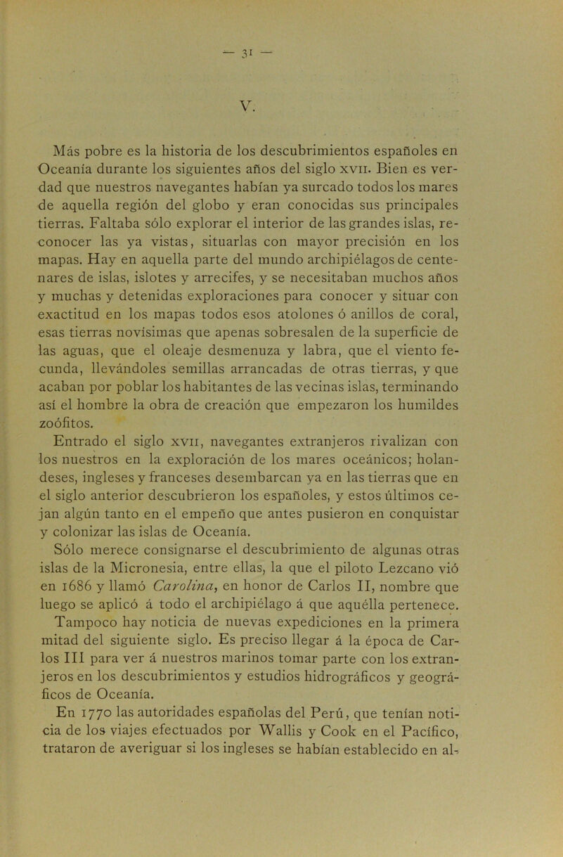 V. Más pobre es la historia de los descubrimientos españoles en Oceanía durante los siguientes años del siglo xvii. Bien es ver- dad que nuestros navegantes habían ya surcado todos los mares de aquella región del globo y eran conocidas sus principales tierras. Faltaba sólo explorar el interior de las grandes islas, re- conocer las ya vistas, situarlas con mayor precisión en los mapas. Hay en aquella parte del mundo archipiélagos de cente- nares de islas, islotes y arrecifes, y se necesitaban muchos años y muchas y detenidas exploraciones para conocer y situar con exactitud en los mapas todos esos atolones ó anillos de coral, esas tierras novísimas que apenas sobresalen de la superficie de las aguas, que el oleaje desmenuza y labra, que el viento fe- cunda, llevándoles semillas arrancadas de otras tierras, y que acaban por poblar los habitantes de las vecinas islas, terminando así el hombre la obra de creación que empezaron los humildes zoófitos. Entrado el siglo xvii, navegantes extranjeros rivalizan con los nuestros en la exploración de los mares oceánicos; holan- deses, ingleses y franceses desembarcan ya en las tierras que en el siglo anterior descubrieron los españoles, y estos últimos ce- jan algún tanto en el empeño que antes pusieron en conquistar y colonizar las islas de Oceanía. Sólo merece consignarse el descubrimiento de algunas otras islas de la Micronesia, entre ellas, la que el piloto Lezcano vió en 1686 y llamó Carolina^ en honor de Carlos II, nombre que luego se aplicó á todo el archipiélago á que aquélla pertenece. Tampoco hay noticia de nuevas expediciones en la primera mitad del siguiente siglo. Es preciso llegar á la época de Car- los III para ver á nuestros marinos tomar parte con los extran- jeros en los descubrimientos y estudios hidrográficos y geográ- ficos de Oceanía. En 1770 las autoridades españolas del Perú, que tenían noti- cia de los viajes efectuados por Wallis y Cook en el Pacífico, trataron de averiguar si los ingleses se habían establecido en ah