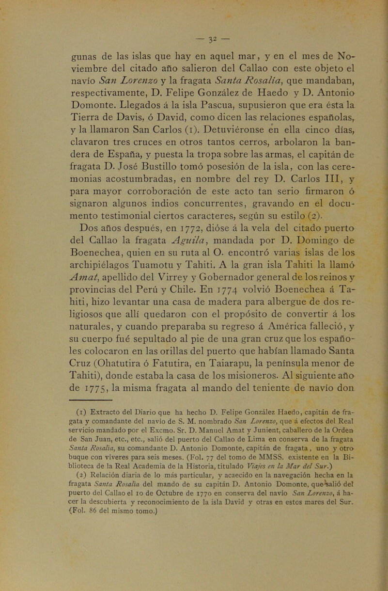 gunas de las islas que hay en aquel mar, y en el mes de No- viembre del citado año salieron del Callao con este objeto el navio San Lorenzo y la fragata Santa Rosalía^ que mandaban, respectivamente, D. Felipe González de Haedo y D. Antonio Domonte. Llegados á la isla Pascua, supusieron que era ésta la Tierra de Davis, ó David, como dicen las relaciones españolas, y la llamaron San Carlos (i). Detuviéronse en ella cinco días, clavaron tres cruces en otros tantos cerros, arbolaron la ban- dera de España, y puesta la tropa sobre las armas, el capitán de fragata D. José Bustillo tomó posesión de la isla, con las cere- monias acostumbradas, en nombre del rey D. Carlos III, y para mayor corroboración de este acto tan serio firmaron ó signaron algunos indios concurrentes, gravando en el docu- mento testimonial ciertos caracteres, según su estilo (2). Dos años después, en 1772, dióse á la vela del citado puerto del Callao la fragata Aguila^ mandada por D. Domingo de Boenechea, quien en su ruta al O. encontró varias islas de los archipiélagos Tuamotu y Tahiti. A la gran isla Tahiti la llamó Amat, apellido del Virrey y Gobernador general de los reinos y provincias del Perú y Chile. En 1774 volvió Boenechea á Ta- hiti, hizo levantar una casa de madera para albergue de dos re- ligiosos que allí quedaron con el propósito de convertir á Ios- naturales, y cuando preparaba su regreso á América falleció, y su cuerpo fué sepultado al pie de una gran cruz que los españo- les colocaron en las orillas del puerto que habían llamado Santa Cruz (Ohatutira ó Fatutira, en Taiarapu, la península menor de Tahiti), donde estaba la casa de los misioneros. Al siguiente año de 1775, la misma fragata al mando del teniente de navio don (1) Extracto del Diario que ha hecho D. Felipe González Haedo, capitán de fra- gata y comandante del navio de S. M. nombrado San Lorenzo, que á efectos del Real servicio mandado por el Excmo. Sr. D. Manuel Amat y Junient, caballero de la Orden de San Juan, etc., etc., salió del puerto del Callao de Lima en conserva de la fragata Santa Rosalía, su comandante D. Antonio Domonte, capitán de fragata , uno y otro buque con víveres para seis meses. (Fol. 77 del tomo de MMSS. e.xistente en la Bi- blioteca de la Real Academia de la Historia, titulado Viajes ai la Mar del Sur.) (2) Relación diaria de lo más particular, y acaecido en la navegación hecha en la fragata Santa Rosalía del mando de su capitán D. Antonio Domonte, queWió del puerto del Callao el 10 de Octubre de 1770 en conserva del navio San Lorenzo, á ha- cer la descubierta y reconocimiento de la isla David y otras en estos mares del Sur. (Fol. 86 del mismo tomo.)