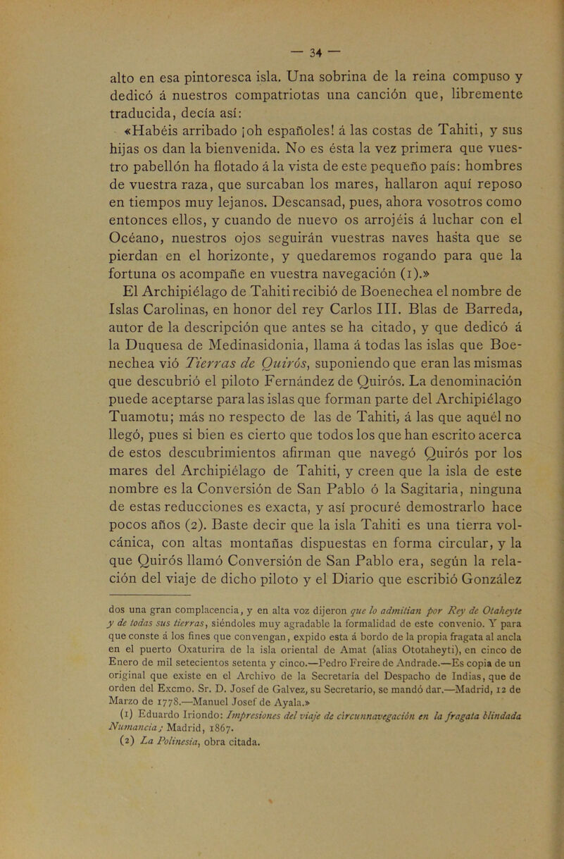 alto en esa pintoresca isla. Una sobrina de la reina compuso y dedicó á nuestros compatriotas una canción que, libremente traducida, decía así: «Habéis arribado ¡oh españoles! á las costas de Tahiti, y sus hijas os dan la bienvenida. No es ésta la vez primera que vues- tro pabellón ha flotado á la vista de este pequeño país: hombres de vuestra raza, que surcaban los mares, hallaron aquí reposo en tiempos muy lejanos. Descansad, pues, ahora vosotros como entonces ellos, y cuando de nuevo os arrojéis á luchar con el Océano, nuestros ojos seguirán vuestras naves hasta que se pierdan en el horizonte, y quedaremos rogando para que la fortuna os acompañe en vuestra navegación (i).» El Archipiélago de Tahiti recibió de Boenechea el nombre de Islas Carolinas, en honor del rey Carlos III. Blas de Barreda, autor de la descripción que antes se ha citado, y que dedicó á la Duquesa de Medinasidonia, llama á todas las islas que Boe- nechea vió Tierras de Ouirós, suponiendo que eran las mismas que descubrió el piloto Fernández de Quirós. La denominación puede aceptarse para las islas que forman parte del Archipiélago Tuamotu; más no respecto de las de Tahiti, á las que aquél no llegó, pues si bien es cierto que todos los que han escrito acerca de estos descubrimientos afirman que navegó Quirós por los mares del Archipiélago de Tahiti, y creen que la isla de este nombre es la Conversión de San Pablo ó la Sagitaria, ninguna de estas reducciones es exacta, y así procuré demostrarlo hace pocos años (2). Baste decir que la isla Tahiti es una tierra vol- cánica, con altas montañas dispuestas en forma circular, y la que Quirós llamó Conversión de San Pablo era, según la rela- ción del viaje de dicho piloto y el Diario que escribió González dos una gran complacencia, y en alta voz dijeron que lo admitían por Rey de Otaheyte y de todas sus tierras, siéndoles muy agradable la formalidad de este convenio. Y para que conste á los fines que convengan, expido esta á bordo de la propia fragata al ancla en el puerto Oxaturira de la isla oriental de Amat (alias Ototaheyti), en cinco de Enero de mil setecientos setenta y cinco.—Pedro Fi-eire de Andrade.—Es copia de un original que existe en el Archivo de la Secretaria del Despacho de Indias, que de orden del Exemo. Sr. D. Josef de Galvez, su Secretario, se mandó dar.—Madrid, 12 de Marzo de 1778.—Manuel Josef de Ayala.» (1) Eduardo Iriondo: Impresio/ies del viaje de circunnavegación en la fragata blindada Numancia; Madrid, 1867. (2) La Polinesia, obra citada.