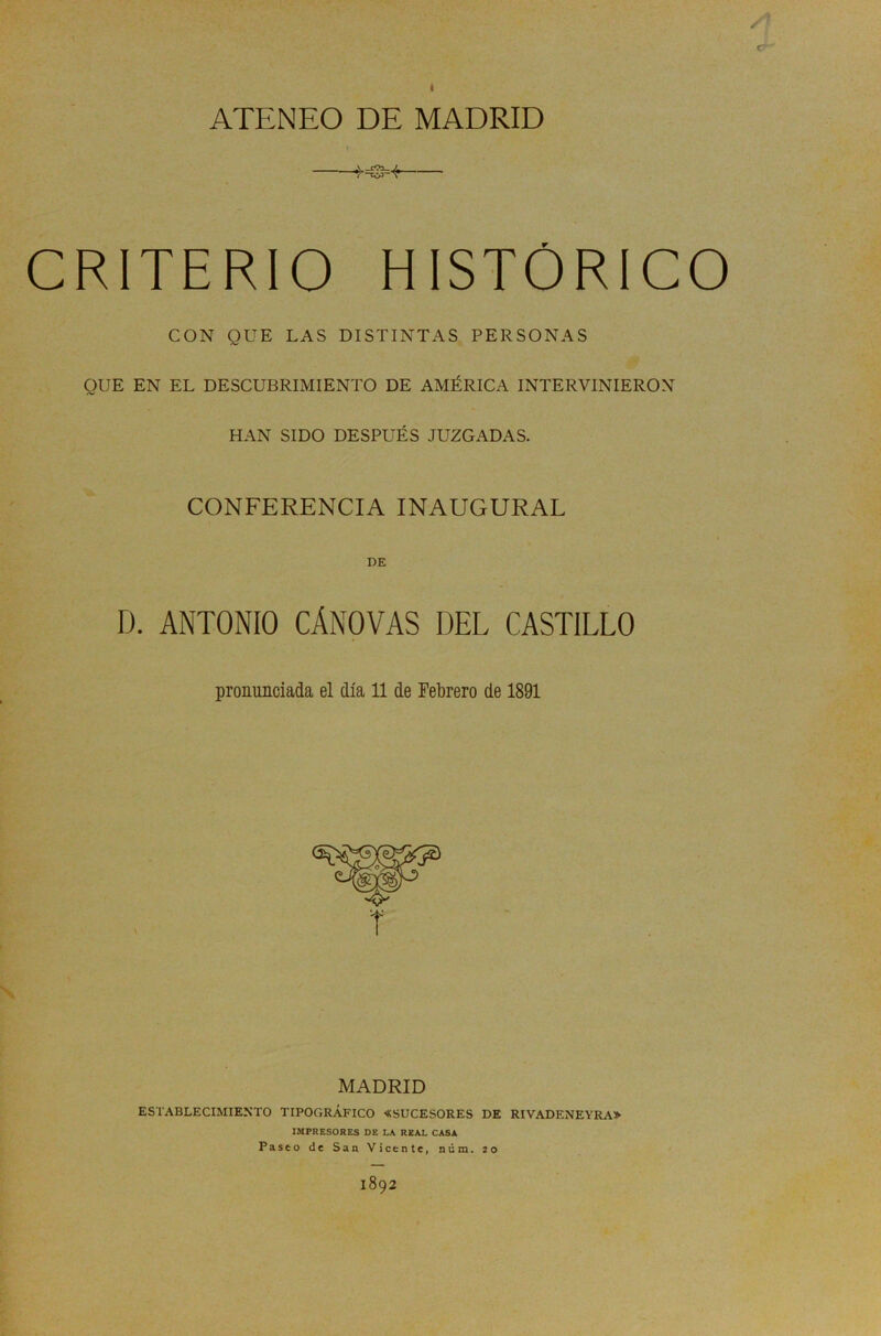 ATENEO DE MADRID CRITERIO HISTORI CON QUE LAS DISTINTAS PERSONAS QUE EN EL DESCUBRIMIENTO DE AMÉRICA INTERVINIERON HAN SIDO DESPUÉS JUZGADAS. CONFERENCIA INAUGURAL DE D. ANTONIO CÁNOVAS DEL CASTILLO co pronunciada el día 11 de Febrero de 1891 MADRID ESTABLECIMIENTO TIPOGRÁFICO «SUCESORES DE RIVADENEYRA» IMPRESORES DE LA REAL CASA Paseo de San Vicente, núm. ío 1892