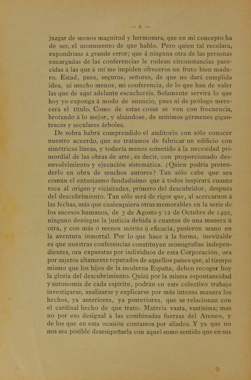 juzgar de menos magnitud y hermosura, que en mi concepto ha de ser, el monumento de que hablo. Pero quien tal recelara, expondríase á grande error; que á ninguna otra de las personas encargadas de las conferencias le rodean circunstancias pare- cidas á las que á mí me impiden ofreceros un fruto bien madu- ro. Estad, pues, seguros, señores, de que no dará cumplida idea, ni mucho menos, mi conferencia, de lo que han de valer las que de aquí adelante escucharéis. Solamente servirá lo que hoy yo exponga á modo de anuncio, pues ni de prólogo mere- cerá el título. Como de estas cosas se ven con frecuencia, brotando á lo mejor, y alzándose, de mínimos gérmenes gigan- tescos y seculares árboles. De sobra habrá comprendido el auditorio con sólo conocer nuestro acuerdo, que no tratamos de fabricar un edificio con simétricas líneas, y todavía menos sometido á la necesidad pri- mordial de las obras de arte, es decir, con proporcionado des- envolvimiento y ejecución sistemática. ¿Quien podría preten- derlo en obra de muchos autores? Tan sólo cabe que sea común el entusiasmo fundadísimo que á todos inspirará cuanto toca al origen y vicisitudes, primero del descubridor, después del descubrimiento. Tan sólo será de rigor que, al acercarnos á las fechas, más que cualesquiera otras memorables en la serie de los sucesos humanos, de 3 de Agosto y 12 de Octubre de 1492, ninguno deniegue la justicia debida á cuantos de una manera ú otra, y con más ó menos mérito ú eficacia, pusieron mano en la aventura inmortal. Por lo que hace á la forma, inevitable es que nuestras conferencias constituyan monografías indepen- dientes, ora expuestas por individuos de esta Corporación, ora por sujetos altamente reputados de aquellos países que, al tiempo mismo que los hijos de la moderna España, deben recoger hoy la gloria del descubrimiento. Quizá por la misma espontaneidad y autonomía de cada espíritu, podrán en este colectivo trabajo investigarse, analizarse y explicarse por más intensa manera los hechos, ya anteriores, ya posteriores, que se relacionan con el cardinal hecho de que trato. Materia vasta, vastísima; mas no por eso desigual á las combinadas fuerzas del Ateneo, y de los que en esta ocasión contamos por aliados. Y }^a que no nos sea posible desempeñarla con aquel sumo sentido que en sus