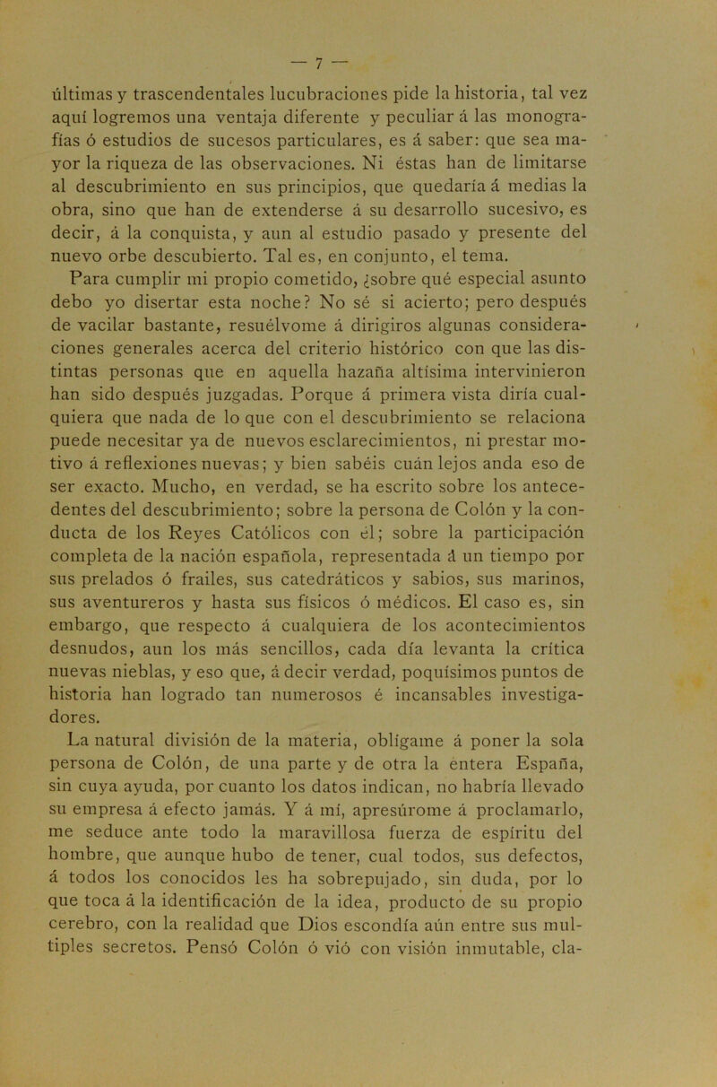 últimas y trascendentales lucubraciones pide la historia, tal vez aquí logremos una ventaja diferente y peculiar á las monogra- fías ó estudios de sucesos particulares, es á saber: que sea ma- yor la riqueza de las observaciones. Ni éstas han de limitarse al descubrimiento en sus principios, que quedaría á medias la obra, sino que han de extenderse á su desarrollo sucesivo, es decir, á la conquista, y aun al estudio pasado y presente del nuevo orbe descubierto. Tal es, en conjunto, el tema. Para cumplir mi propio cometido, ¿sobre qué especial asunto debo yo disertar esta noche? No sé si acierto; pero después de vacilar bastante, resuélvome á dirigiros algunas considera- ciones generales acerca del criterio histórico con que las dis- tintas personas que en aquella hazaña altísima intervinieron han sido después juzgadas. Porque á primera vista diría cual- quiera que nada de lo que con el descubrimiento se relaciona puede necesitar ya de nuevos esclarecimientos, ni prestar mo- tivo á reflexiones nuevas; y bien sabéis cuán lejos anda eso de ser exacto. Mucho, en verdad, se ha escrito sobre los antece- dentes del descubrimiento; sobre la persona de Colón y la con- ducta de los Reyes Católicos con él; sobre la participación completa de la nación española, representada á un tiempo por sus prelados ó frailes, sus catedráticos y sabios, sus marinos, sus aventureros y hasta sus físicos ó médicos. El caso es, sin embargo, que respecto á cualquiera de los acontecimientos desnudos, aun los más sencillos, cada día levanta la crítica nuevas nieblas, y eso que, á decir verdad, poquísimos puntos de historia han logrado tan numerosos é incansables investiga- dores. La natural división de la materia, oblígame á ponerla sola persona de Colón, de una parte y de otra la entera España, sin cuya ayuda, por cuanto los datos indican, no habría llevado su empresa á efecto jamás. Y á mí, apresuróme á proclamarlo, me seduce ante todo la maravillosa fuerza de espíritu del hombre, que aunque hubo de tener, cual todos, sus defectos, á todos los conocidos les ha sobrepujado, sin duda, por lo que toca á la identificación de la idea, producto de su propio cerebro, con la realidad que Dios escondía aún entre sus múl- tiples secretos. Pensó Colón ó vió con visión inmutable, cía-