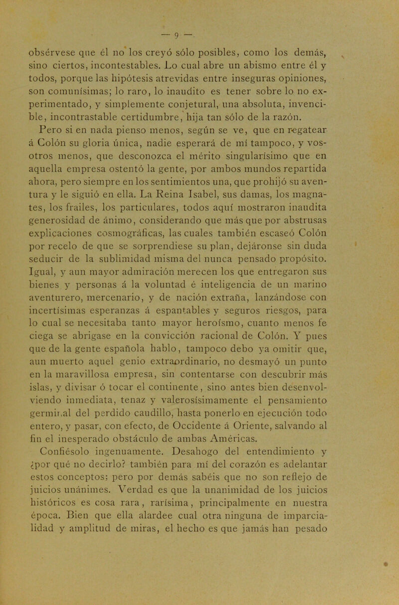 obsérvese que él no* los creyó sólo posibles, como los demás, ^ sino ciertos, incontestables. Lo cual abre un abismo entre él y todos, porque las hipótesis atrevidas entre inseguras opiniones, son comunísimas; lo raro, lo inaudito es tener sobre lo no ex- perimentado, y simplemente conjetural, una absoluta, invenci- ble, incontrastable certidumbre, hija tan sólo de la razón. Pero si en nada pienso menos, según se ve, que en r-egatear á Colón su gloria única, nadie esperará de mí tampoco, y vos- otros menos, que desconozca el mérito singularísimo que en aquella empresa ostentó la gente, por ambos mundos repartida ahora, pero siempre en los sentimientos una, que prohijó su aven- tura y le siguió en ella. La Reina Isabel, sus damas, los magna- tes, los frailes, los particulares, todos aquí mostraron inaudita generosidad de ánimo, considerando que más que por abstrusas explicaciones cosmográficas, las cuales también escaseó Colón por recelo de que se sorprendiese suplan, dejáronse sin duda seducir de la sublimidad misma del nunca pensado propósito. Igual, y aun mayor admiración merecen los que entregaron sus bienes y personas á la voluntad é inteligencia de un marino aventurero, mercenario, y de nación extraña, lanzándose con incertísimas esperanzas á espantables y seguros riesgos, para lo cual se necesitaba tanto mayor heroísmo, cuanto menos fe ciega se abrigase en la convicción racional de Colón. Y pues que de la gente española hablo, tampoco debo ya omitir que, aun muerto aquel genio extra£>rdinario, no desmayó un punto en la maravillosa empresa, sin contentarse con descubrir más islas, y divisar ó tocar el continente, sino antes bien desenvol- viendo inmediata, tenaz y valerosísimamente el pensamiento germir.al del perdido caudillo, hasta ponerlo en ejecución todo entero, y pasar, con efecto, de Occidente á Oriente, salvando al fin el inesperado obstáculo de ambas Américas. Confiésolo ingenuamente. Desahogo del entendimiento y ¿por qué no decirlo? también para mí del corazón es adelantar estos conceptos; pero por demás sabéis que no son reflejo de juicios unánimes. Verdad es que la unanimidad de los juicios históricos es cosa rara , rarísima, principalmente en nuestra época. Bien que ella alardee cual otra ninguna de imparcia- lidad y amplitud de miras, el hecho es que jamás han pesado