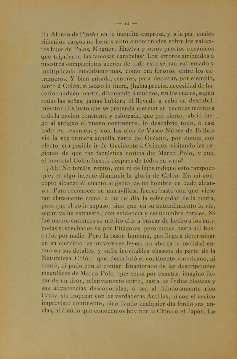 tín Alonso de Pinzón en la inaudita empresa, y, á la par, cuáles ridículos cargos no hemos visto amontonados sobre los valien- tes hijos de Palos, Moguer, Huelva y otros puertos oceánicos que tripularon las famosas carabelas? Los errores atribuidos á nuestros compatriotas acerca de todo esto se han extremado y multiplicado muchísimo más, como era forzoso, entre los ex- tranjeros. Y bien mirado, señores, para declarar, por ejemplo, santo á Colón, si acaso lo fuera, ¿había precisa necesidad de ha- cerlo también mártir, difamando á muchos, sin los cuales, según todas las señas, jamás hubiera él llevado á cabo su descubri- miento? ¿Es justo que se pretenda mermar su peculiar mérito á toda la nación constante y esforzada, que por cierto, abrió lúe- , go al antiguo el nuevo continente, lo descubrió todo, ó casi todo en resumen, y con los ojos de Vasco Núñez de Balboa vió la vez primera aquella parte del Océano, por donde, con efecto, era posible ir de Occidente á Oriente, visitando las re- giones de que tan fantástica noticia dió Marco Polo, y que, el inmortal Colón buscó, después de todo, en vano? ¡Ah! No temáis, repito, que ni de lejos indique esto tampoco que, en algo intente disminuir la gloria de Colón. En mi con- cepto alcanzó él cuanto al genio de un hombre es dado alcan- zar. Para reconocer su maravillosa fuerza basta con que viese tan claramente como la luz del día la esfericidad de la tierra, pues que él no la supuso, sino que en su entendimiento la vió, según ya he expuesto, con evidencia y certidumbre totales. Ni fué menor entonces su mérito al ir á buscar de hecho á los antí- podas sospechados ya por Pitágoras, pero nunca hasta allí bus- cados por nadie. Pero la razón humana, que llega á determinar en su ejercicio las universales leyes, no abarca la realidad en- tera en sus detalles, y sufre inevitables chascos de parte de la Naturaleza. Colón, que descubrió el continente americano, ni contó, ni pudo con él contar. Enamorado de las descripciones magníficas de Marco Polo, que tenía por exactas, imaginó lle- gar de un tirón, relativamente corto, hasta las Indias clásicas y sus adyacencias desconocidas, ó sea al fabulosamente rico Catay, sin tropezar con las verdaderas Antillas, ni con el vecino imprevisto continente, sino dando cualquier día fondo sus an- clas, allá en lo que conocemos hoy por la China ó el Japón. Lo