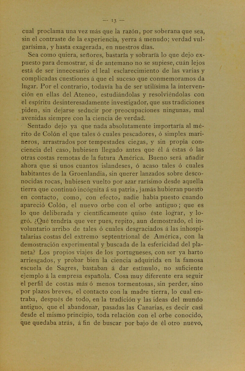 cual proclama una vez más que la razón, por soberana que sea, sin el contraste de la experiencia, yerra á menudo; verdad vul- garísima, y hasta exagerada, en nuestros días. Sea como quiera, señores, bastaría y sobraría lo que dejo ex- puesto para demostrar, si de antemano no se supiese, cuán lejos está de ser innecesario el leal esclarecimiento de las varias y complicadas cuestiones á que el suceso que conmemoramos da lugar. Por el contrario, todavía ha de ser útilísima la interven- ción en ellas del Ateneo, estudiándolas y resolviéndolas con el espíritu desinteresadamente investigador, que sus tradiciones piden, sin dejarse seducir por preocupaciones ningunas, mal avenidas siempre con la ciencia de verdad. Sentado dejo ya que nada absolutamente importaría al mé- rito de Colón el que tales ó cuales pescadores, ó simples mari- neros, arrastrados por tempestades ciegas, y sin propia con- ciencia del caso, hubiesen llegado antes que él á éstas ó las otras costas remotas de la futura América. Bueno será añadir ahora que si unos cuantos islandeses, ó acaso tales ó cuales habitantes de la Groenlandia, sin querer lanzados sobre desco- nocidas rocas, hubiesen vuelto por azar rarísimo desde aquella tierra que continuó incógnita á su patria, jamás hubieran puesto en contacto, como, con efecto, nadie había puesto cuando apareció Colón, el nuevo orbe con el orbe antiguo; que es lo que deliberada y científicamente quiso éste lograr, y lo- gró. ¿Qué tendría que ver pues, repito, aun demostrado, el in- voluntario arribo de tales ó cuales desgraciados á las inhospi- talarias costas del extremo septentrional de América, con la demostración experimental y buscada de la esfericidad del pla- neta? Los propios viajes de los portugueses, con ser ya harto arriesgados, y probar bien la ciencia adquirida en la famosa escuela de Sagres, bastaban á dar estímulo, no suficiente ejemplo á la empresa española. Cosa muy diferente era seguir el perfil de costas más ó menos tormentosas, sin perder, sino por plazos breves, el contacto con la madre tierra, lo cual en- traba, después de todo, en la tradición y las ideas del mundo antiguo, que el abandonar, pasadas las Canarias, es decir casi desde el mismo principio, toda relación con el orbe conocido, que quedaba atrás, á fin de buscar por bajo de él otro nuevo,