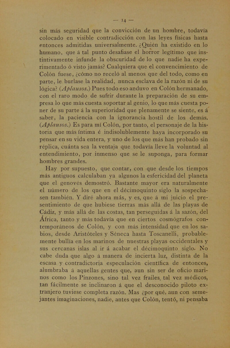 sin más seguridad que la convicción de un hombre, todavía colocado en visible contradicción con las leyes físicas hasta entonces admitidas universalmente. ¿Quién ha existido en lo humano, que á tal punto desafiase el horror legítimo que ins- tintivamente infunde la obscuridad de lo que nadie ha expe- rimentado ó visto jamás? Cualquiera que el convencimiento de Colón fuese, ¿cómo no receló al menos que del todo, como en parte, le burlase la realidad, nunca esclava de la razón ni de su lógica? Pues todo eso anduvo en Colón hermanado, con el raro modo de sufrir durante la preparación de su em- presa lo que más cuesta soportar al genio, lo que más cuesta po- ner de su parte á la superioridad que plenamente se siente, es á saber, la paciencia con la ignorancia hostil de los demás. (Aplausos.) Es para mí Colón, por tanto, el personaje de la his- toria que más íntima é indisolublemente haya incorporado su pensar en su vida entera, y uno de los que más han probado sin réplica, cuánta sea la ventaja que todavía lleve la voluntad al entendimiento, por inmenso que se le suponga, para formar hombres grandes. Hay por supuesto, que contar, con que desde los tiempos más antiguos calculaban ya algunos la esfericidad del planeta que el genovés demostró. Bastante mayor era naturalmente el número de los que en el décimoquinto siglo la sospecha- sen también. Y diré ahora más, y es, que á mi juicio el pre- sentimiento de que hubiese tierras más allá de las playas de Cádiz, y más allá de las costas, tan perseguidas á la sazón, del África, tanto y más todavía que en ciertos cosmógrafos con- temporáneos de Colón, y con más intensidad que en los sa- bios, desde Aristóteles y Séneca hasta Toscanelli, probable- mente bullía en los marinos de nuestras playas occidentales y sus cercanas islas al ir á acabar el décimoquinto siglo. No cabe duda que algo á manera de incierta luz, distinta de la escasa y contradictoria especulación científica de entonces, alumbraba á aquellas gentes que, aun sin ser de oficio mari- nos como los Pinzones, sino tal vez frailes, tal vez médicos, tan fácilmente se inclinaron á que el desconocido piloto ex- tranjero tuviese completa razón. Mas ¿por qué, aun con seme- jantes imaginaciones, nadie, antes que Colón, tentó, ni pensaba