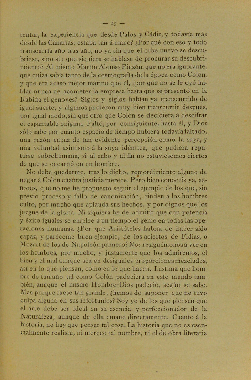 tentar, la experiencia que desde Palos y Cádiz, y todavía más desde las Canarias, estaba tan á mano? ¿Por qué con eso y todo transcurría año tras año, no ya sin que el orbe nuevo se descu- briese, sino sin que siquiera se hablase de procurar su descubri- miento? Al mismo Martín Alonso Pinzón, que no era ignorante, que quizá sabía tanto de la cosmografía de la época como Colón, y que era acaso mejor marino que él, ¿por qué no se le oyó ha- blar nunca de acometer la empresa hasta que se presentó en la Pábida el genovés? Siglos y siglos habían ya transcurrido de igual suerte, y algunos pudieron muy bien transcurrir después, por igual modo,sin que otro que Colón se decidiera á descifrar el espantable enigma. Faltó, por consiguiente, hasta él, y Dios sólo sabe por cuánto espacio de tiempo hubiera todavía faltado, una razón capaz de tan evidente percepción como la suya, y una voluntad asimismo á la suya idéntica, que pudiera repu- tarse sobrehumana, si al cabo y al fin no estuviésemos ciertos de que se encarnó en un hombre. No debe quedarme, tras lo dicho, remordimiento alguno de negar á Colón cuanta justicia merece. Pero bien conocéis ya, se- ñores, que no me he propuesto seguir el ejemplo de los que, sin previo proceso y fallo de canonización, rinden á los hombres culto, por mucho que aplauda sus hechos, y por dignos que los juzgue de la gloria. Ni siquiera he de admitir que con potencia y éxito iguales se emplee á un tiempo el genio en todas las ope- raciones humanas. ¿Por qué Aristóteles habría de haber sido capaz, y paréceme buen ejemplo, de los aciertos de Fidias, ó Mozart de los de Napoleón primero? No: resignémonos á ver en los hombres, por mucho, y justamente que los admiremos, el bien y el mal aunque sea en desiguales proporciones mezclados, así en lo que piensan, como en lo que hacen. Lástima que hom- bre de tamaño tal como Colón padeciera en este mundo tam- - bién, aunque el mismo Hombre-Dios padeció, según se sabe. Mas porque fuese tan grande, ¿hemos de suponer que no tuvo culpa alguna en sus infortunios? Soy yo de los que piensan que el arte debe ser ideal en su esencia y perfeccionador de la Naturaleza, aunque de ella emane directamente. Cuanto á la historia, no hay que pensar tal cosa. La historia que no es esen- cialmente realista, ni merece tal nombre, ni el de obra literaria