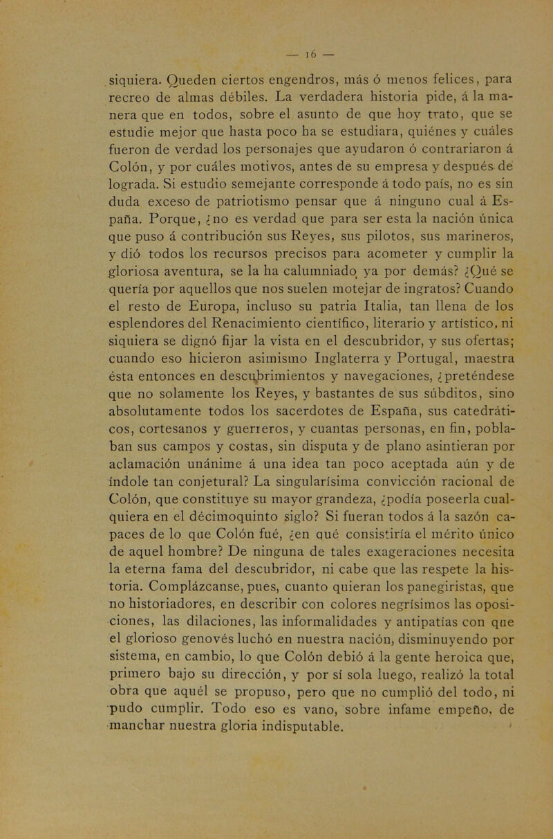 siquiera. Queden ciertos engendros, más ó menos felices, para recreo de almas débiles. La verdadera historia pide, á la ma- nera que en todos, sobre el asunto de que hoy trato, que se estudie mejor que hasta poco ha se estudiara, quiénes y cuáles fueron de verdad los personajes que ayudaron ó contrariaron á Colón, y por cuáles motivos, antes de su empresa y después de lograda. Si estudio semejante corresponde átodo país, no es sin duda exceso de patriotismo pensar que á ninguno cual á Es- paña, Porque, ¿no es verdad que para ser esta la nación única que puso á contribución sus Reyes, sus pilotos, sus marineros, y dió todos los recursos precisos para acometer y cumplir la gloriosa aventura, se la ha calumniado ya por demás? ¿Qué se quería por aquellos que nos suelen motejar de ingratos? Cuando el resto de Europa, incluso su patria Italia, tan llena de los esplendores del Renacimiento científico, literario y artístico, ni siquiera se dignó fijar la vista en el descubridor, y sus ofertas; cuando eso hicieron asimismo Inglaterra y Portugal, maestra ésta entonces en descubrimientos y navegaciones, ¿preténdese que no solamente los Reyes, y bastantes de sus súbditos, sino absolutamente todos los sacerdotes de España, sus catedráti- cos, cortesanos y guerreros, y cuantas personas, en fin, pobla- ban sus campos y costas, sin disputa y de plano asintieran por aclamación unánime á una idea tan poco aceptada aún y de índole tan conjetural? La singularísima convicción racional de Colón, que constituye su mayor grandeza, ¿podía poseerla cual- quiera en el décimoquinto siglo? Si fueran todos á la sazón ca- paces de lo que Colón fué, ¿en qué consistiría el mérito único de aquel hombre? De ninguna de tales exageraciones necesita la eterna fama del descubridor, ni cabe que las res.pete la his- toria. Complázcanse, pues, cuanto quieran los panegiristas, que no historiadores, en describir con colores negrísimos las oposi- ciones, las dilaciones, las informalidades y antipatías con que el glorioso genovés luchó en nuestra nación, disminuyendo por sistema, en cambio, lo que Colón debió á la gente heroica que, primero bajo su dirección, y por sí sola luego, realizó la total obra que aquél se propuso, pero que no cumplió del todo, ni ■pudo cumplir. Todo eso es vano, sobre infame empeño, de manchar nuestra gloria indisputable. '