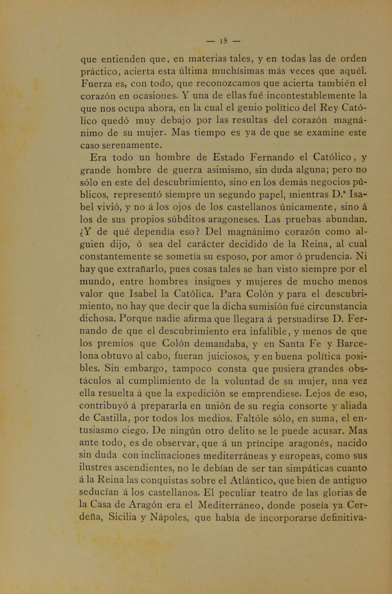 que entienden que, en materias tales, y en todas las de orden práctico, acierta esta última muchísimas más veces que aquél. Fuerza es, con todo, que reconozcamos que acierta también el corazón en ocasiones. Y una de ellas fué incontestablemente la que nos ocupa ahora, en la cual el genio político del Rey Cató- lico quedó muy debajo por las resultas del corazón magná- nimo de su mujer. Mas tiempo es ya de que se examine este caso serenamente. Era todo un hombre de Estado Fernando el Católico , y grande hombre de guerra asimismo, sin duda alguna; pero no sólo en este del descubrimiento, sino en los demás negocios pú- blicos, representó siempre un segundo papel, mientras D.“ Isa- bel vivió, y no á los ojos de los castellanos únicamente, sino á los de sus propios súbditos aragoneses. Las pruebas abundan. ¿Y de qué dependía eso? Del magnánimo corazón como al- guien dijo, ó sea del carácter decidido de la Reina, al cual constantemente se sometía su esposo, por amor ó prudencia. Ni hay que extrañarlo, pues cosas tales se han visto siempre por el mundo, entre hombres insignes y mujeres de mucho menos valor que Isabel la Católica. Para Colón y para el descubri- miento, no hay que decir que la dicha sumisión fué circunstancia dichosa. Porque nadie afirma que llegara á persuadirse D. Fer- nando de que el descubrimiento era infalible, y menos de que los premios que Colón demandaba, y en Santa Fe y Barce- lona obtuvo al cabo, fueran juiciosos, y en buena política posi- bles. Sin embargo, tampoco consta que pusiera grandes obs- táculos al cumplimiento de la voluntad de su mujer, una vez ella resuelta á que la expedición se emprendiese. Lejos de eso, contribuyó á prepararla en unión de su regia consorte y aliada de Castilla, por todos los medios. Faltóle sólo, en suma, el en- tusiasmo ciego. De ningún otro delito se le puede acusar. Mas ante todo, es de observar, que á un príncipe aragonés, nacido sin duda con inclinaciones mediterráneas y europeas, como sus ilustres ascendientes, no le debían de ser tan simpáticas cuanto á la Reina las conquistas sobre el Atlántico, que bien de antiguo seducían á los castellanos. El peculiar teatro de las glorias de la Casa de Aragón era el Mediterráneo, donde poseía ya Cer- deña, Sicilia y Nápoles, que había de incorporarse definitiva-