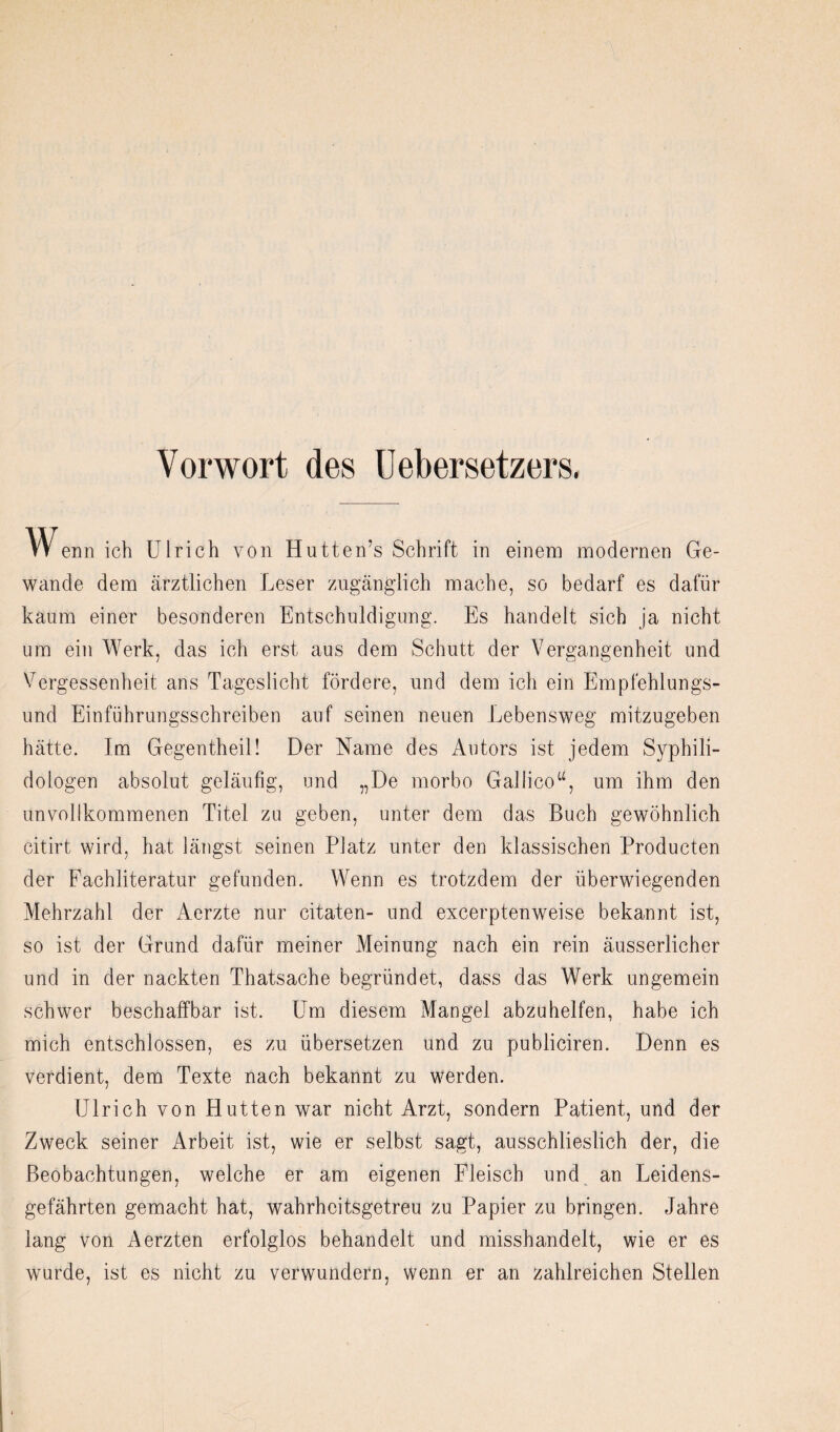 Vorwort des üebersetzers. W enn ich Ulrich von Hutten’s Schrift in einem modernen Ge¬ wände dem ärztlichen Leser zugänglich mache, so bedarf es dafür kaum einer besonderen Entschuldigung. Es handelt sich ja nicht um ein Werk, das ich erst aus dem Schutt der Vergangenheit und V^ergessenheit ans Tageslicht fördere, und dem ich ein Empfehlungs¬ und Einführungsschreiben auf seinen neuen Lebensweg mitzugeben hätte. Im Gegentheil! Der Name des Autors ist jedem Syphili- dologen absolut geläufig, und „De morbo Gallico“, um ihm den unvollkommenen Titel zu geben, unter dem das Buch gewöhnlich citirt wird, hat längst seinen Platz unter den klassischen Producten der Fachliteratur gefunden. Wenn es trotzdem der überwiegenden Mehrzahl der Aerzte nur citaten- und excerptenweise bekannt ist, so ist der Grund dafür meiner Meinung nach ein rein äusserlicher und in der nackten Thatsache begründet, dass das Werk ungemein schwer beschaffbar ist. Um diesem Mangel abzuhelfen, habe ich mich entschlossen, es zu übersetzen und zu publiciren. Denn es verdient, dem Texte nach bekannt zu werden. Ulrich von Hutten war nicht Arzt, sondern Patient, und der Zweck seiner Arbeit ist, wie er selbst sagt, ausschlieslich der, die Beobachtungen, welche er am eigenen Fleisch und an Leidens¬ gefährten gemacht hat, wahrheitsgetreu zu Papier zu bringen. Jahre lang von Aerzten erfolglos behandelt und misshandelt, wie er es wurde, ist es nicht zu verwundern, wenn er an zahlreichen Stellen