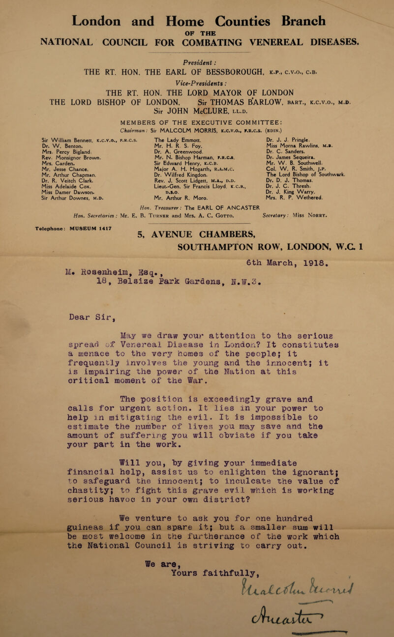 OP THE NATIONAL COUNCIL FOR COMBATING VENEREAL DISEASES. President: THE RT. HON. THE EARL OF BESSBOROUGH, k.p., c.v.o., c.b. Vice~Presidents: THE RT. HON. THE LORD MAYOR OF LONDON THE LORD BISHOP OF LONDON. Sir THOMAS B'ARLOW, bart., k.c.v.o., m.d. Sir JOHN McCLURE, ll.d. MEMBERS OF THE EXECUTIVE COMMITTEE: Chairman: Sir MALCOLM MORRIS, K.C.V.O., F.R.c.s. (edin.) Sir William ßennett, K.c.v.o., p.r.c.s. Dr. W. Bcnton. Mrs. Pcrcy Bigland. Rev. Monsignor Brown. Mrs. Garden. Mr, Jesse Chance. Mr. Arthur Chapman. Dr. R. Veitch Clark. Miss Adelaide Cox. Miss Damer Dawson. Sir Arthur Downes, M.D. The Lady Emmott. Mr. H. R S. Foy. Dr. A. Greenwood. Mr. N. Bishop Harman, F.R.C.S. Sir Edward Henry, k.c.b. Major A. H. Hogarth, R.a.m.c. Dr. Wilfred Kingdon. Rev. J. Scott Lidgett, M.A., d.d. Lieut.'Gen. Sir Francis Lloyd, k.c.b., D.S.O. Mr. Arthur R. Moro. Dr. J. J. Pringle. Miss Morna Rawlins, m.b. Dr. C. Sanders. Dr. James Sequeira. Mr. W. B. Southwell. Col. W. R. Smith, J.P. The Lord Bishop of Southwark. Dr. D. J. Thomas. Dr. J. C. Thresh. Dr. J. King Warry. Mrs. R. P. Wethered. Hon. Treasurer: The EARL OF ANCASTER Hon. Secretaries : Mr. E. B. Turner and Mrs. A. C. Gotto. Secreiary: Miss Norry. Telephone: MUSEUM 1417 5, AVENUE CHAMBERS, SOUTHAMPTON ROW, LONDON, W.C. 1 Me Hoaenheim, Bsq., 18, Belsize Park Grardens, 6th March, ILW.2. 1918. Dear Sir, Maj' we draw your attention to the serious spread ot Venereal Disease in London? It constitutea a menace to the very horaes of the people; It frequently involves the young and the innocent; it iS impairing the power of the Nation at this critical moment of the War. The Position is exceedingly grave and calls for urgent action. It lies in your power to help in mitigatlng the evil. It is impossible to estiraate the nuiiiber of lives you raay save and the amount of suffering you will obviate if you take your part in the work. Will you, by giving your immediate financial help, assist us to enlighten the ignorant| to safeguard the innocent; to inculcate the value of chastity; to fight this grave evil which is working serious havoc in your own district? We venture to ask you for one hundred guineas if you can spare it; but a smaller sum will be most welcome in the furtherance of the work which the National Council is striving to carry out. We are, Yours faithfully. V C/Hu^jutcZ