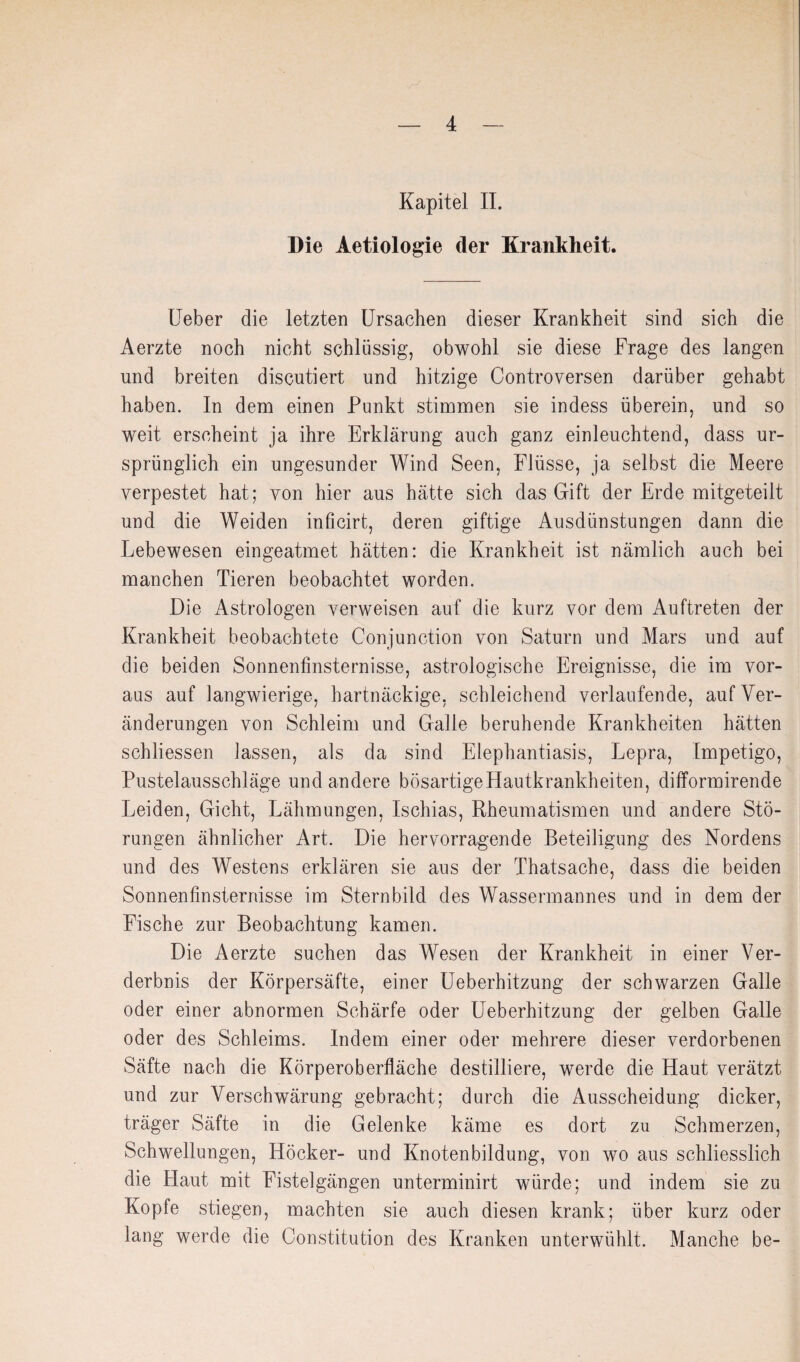 Kapitel II. Die Aetiologie der Krankheit. Ueber die letzten Ursachen dieser Krankheit sind sich die Aerzte noch nicht schlüssig, obwohl sie diese Frage des langen und breiten discutiert und hitzige Controversen darüber gehabt haben. In dem einen Punkt stimmen sie indess überein, und so weit erscheint ja ihre Erklärung auch ganz einleuchtend, dass ur¬ sprünglich ein ungesunder Wind Seen, FJüsse, ja selbst die Meere verpestet hat; von hier aus hätte sich das Gift der Erde mitgeteilt und die Weiden inficirt, deren giftige Ausdünstungen dann die Lebewesen eingeatmet hätten: die Krankheit ist nämlich auch bei manchen Tieren beobachtet worden. Die Astrologen verweisen auf die kurz vor dem Auftreten der Krankheit beobachtete Conjunction von Saturn und Mars und auf die beiden Sonnenfinsternisse, astrologische Ereignisse, die im vor¬ aus auf langwierige, hartnäckige, schleichend verlaufende, auf Ver¬ änderungen von Schleim und Galle beruhende Krankheiten hätten schliessen lassen, als da sind Elephantiasis, Lepra, Impetigo, Pustelausschläge und andere bösartige Hautkrankheiten, difformirende Leiden, Gicht, Lähmungen, Ischias, Rheumatismen und andere Stö¬ rungen ähnlicher Art. Die hervorragende Beteiligung des Nordens und des Westens erklären sie aus der Thatsache, dass die beiden Sonnenfinsternisse im Sternbild des Wassermannes und in dem der Fische zur Beobachtung kamen. Die Aerzte suchen das Wesen der Krankheit in einer Ver¬ derbnis der Körpersäfte, einer üeberhitzung der schwarzen Galle oder einer abnormen Schärfe oder üeberhitzung der gelben Galle oder des Schleims. Indem einer oder mehrere dieser verdorbenen Säfte nach die Körperoberfläche destilliere, werde die Haut verätzt und zur Verschwärung gebracht; durch die Ausscheidung dicker, träger Säfte in die Gelenke käme es dort zu Schmerzen, Schwellungen, Höcker- und Knotenbildung, von wo aus schliesslich die Haut mit Fistelgängen unterminirt würde; und indem sie zu Kopfe stiegen, machten sie auch diesen krank; über kurz oder lang werde die Constitution des Kranken unterwühlt. Manche be-