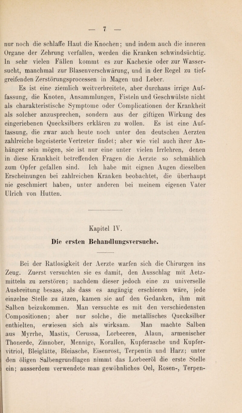 nur noch die schlaffe Haut die Knochen; und indem auch die inneren Organe der Zehrung verfallen, werden die Kranken schwindsüchtig. In sehr vielen Fällen kommt es zur Kachexie oder zur Wasser¬ sucht, manchmal zur Blasenverschwärung, und in der Regel zu tief¬ greifenden Zerstörungsprocessen in Magen und Leber. Es ist eine ziemlich weitverbreitete, aber durchaus irrige Auf¬ fassung, die Knoten, Ansammlungen, Fisteln und Geschwülste nicht als charakteristische Symptome oder Complicationen der Krankheit als solcher anzusprechen, sondern aus der giftigen Wirkung des eingeriebenen Quecksilbers erklären zu wollen. Es ist eine Auf¬ fassung, die zwar auch heute noch unter den deutschen Aerzten zahlreiche begeisterte Vertreter findet; aber wie viel auch ihrer An¬ hänger sein mögen, sie ist nur eine unter vielen Irrlehren, denen in diese Krankheit betreffenden Fragen die Aerzte so schmählich zum Opfer gefallen sind. Ich habe mit eignen Augen dieselben Erscheinungen bei zahlreichen Kranken beobachtet, die überhaupt nie geschmiert haben, unter anderen bei meinem eigenen Vater Ulrich von Hutten. Kapitel IV. Die ersten Behandlungsversuche. Bei der Ratlosigkeit der Aerzte warfen sich die Chirurgen ins Zeug. Zuerst versuchten sie es damit, den Ausschlag mit Aetz- mitteln zu zerstören; nachdem dieser jedoch eine zu universelle Ausbreitung besass, als dass es angängig erschienen Wäre, jede einzelne Stelle zu ätzen, kamen sie auf den Gedanken, ihm mit Salben beizukommen. Man versuchte es mit den verschiedensten Compositionen; aber nur solche, die metallisches Quecksilber enthielten, erwiesen sich als wirksam. Man machte Salben aus Myrrhe, Mastix, Oerussa, Lorbeeren, Alaun, armenischer Thonerde, Zinnober, Mennige, Korallen, Kupferasche und Kupfer¬ vitriol, Bleiglätte, Bleiasche, Eisenrost, Terpentin und Harz; unter den öligen Salbengrundlagen nimmt das Lorbeeröl die erste Stelle ein; ausserdem verwendete man gewöhnliches Oel, Rosen-, Terpen- I
