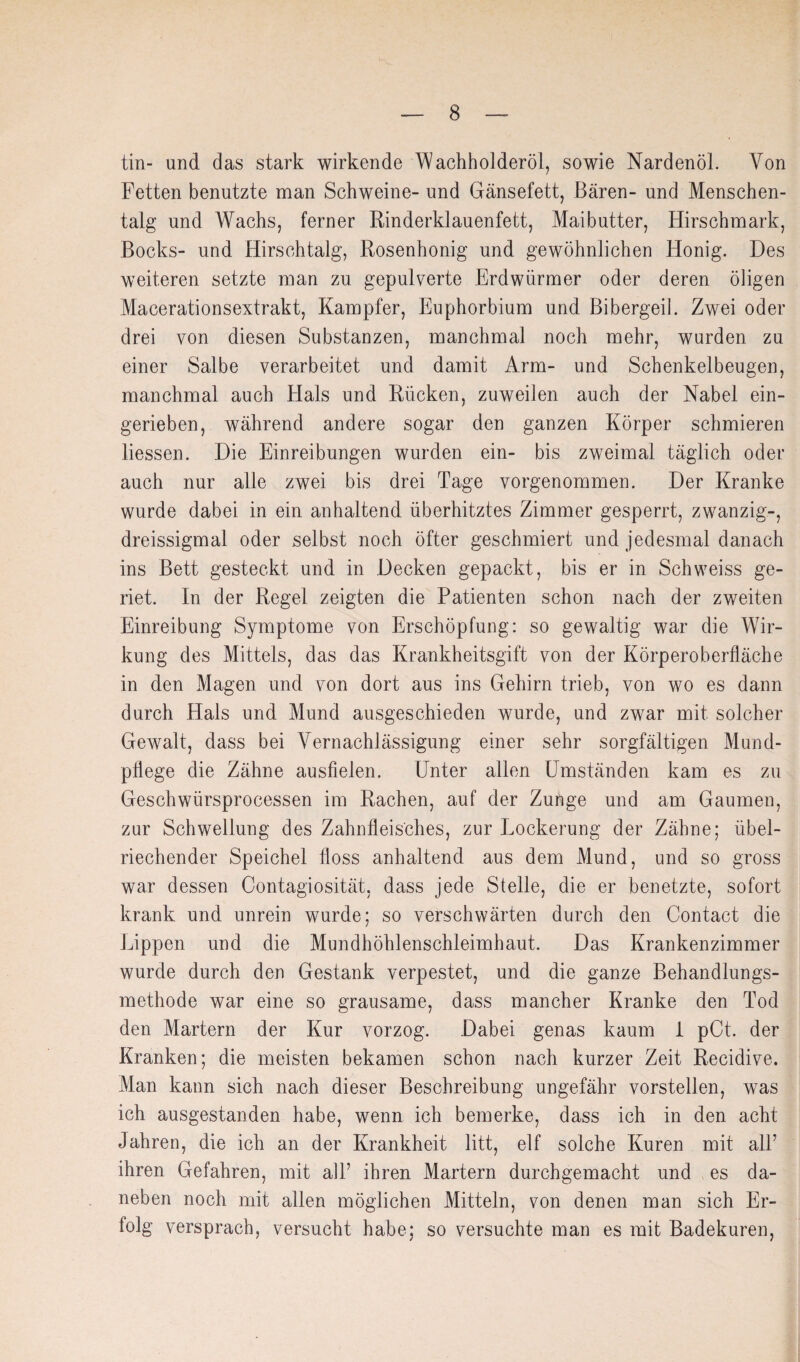 tin- und das stark wirkende 'Wachholderöl, sowie Nardenöl. Von Fetten benutzte man Schweine- und Gänsefett, Bären- und Menschen¬ talg und Wachs, ferner Rinderklauenfett, Mai butter, Hirschmark, Bocks- und Hirschtalg, Rosenhonig und gewöhnlichen Honig. Des weiteren setzte man zu gepulverte Erdwürmer oder deren öligen Macerationsextrakt, Kampfer, Euphorbium und Bibergeil. Zwei oder drei von diesen Substanzen, manchmal noch mehr, wurden zu einer Salbe verarbeitet und damit Arm- und Schenkelbeugen, manchmal auch Hals und Rücken, zuweilen auch der Nabel ein¬ gerieben, während andere sogar den ganzen Körper schmieren Hessen. Die Einreibungen wurden ein- bis zweimal täglich oder auch nur alle zwei bis drei Tage vorgenommen. Der Kranke wurde dabei in ein anhaltend überhitztes Zimmer gesperrt, zwanzig-, dreissigmal oder selbst noch öfter geschmiert und jedesmal danach ins Bett gesteckt und in Decken gepackt, bis er in Schweiss ge¬ riet. In der Regel zeigten die Patienten schon nach der zweiten Einreibung Symptome von Erschöpfung: so gewaltig war die Wir¬ kung des Mittels, das das Krankheitsgift von der Körperoberfläche in den Magen und von dort aus ins Gehirn trieb, von wo es dann durch Hals und Mund ausgeschieden wurde, und zwar mit solcher Gewalt, dass bei Vernachlässigung einer sehr sorgfältigen Mund¬ pflege die Zähne ausfielen. Unter allen Umständen kam es zu Geschwürsprocessen im Rachen, auf der Zunge und am Gaumen, zur Schwellung des Zahnfleisches, zur Lockerung der Zähne; übel¬ riechender Speichel floss anhaltend aus dem Mund, und so gross war dessen Contagiosität, dass jede Stelle, die er benetzte, sofort krank und unrein wurde; so verschwärten durch den Contact die Lippen und die Mundhöhlenschleimhaut. Das Krankenzimmer wurde durch den Gestank verpestet, und die ganze Behandlungs¬ methode war eine so grausame, dass mancher Kranke den Tod den Martern der Kur vorzog. Dabei genas kaum i pCt. der Kranken; die meisten bekamen schon nach kurzer Zeit Recidive. Man kann sich nach dieser Beschreibung ungefähr vorstellen, was ich ausgestanden habe, wenn ich bemerke, dass ich in den acht Jahren, die ich an der Krankheit litt, elf solche Kuren mit alT ihren Gefahren, mit all’ ihren Martern durchgemacht und es da¬ neben noch mit allen möglichen Mitteln, von denen man sich Er¬ folg versprach, versucht habe; so versuchte man es mit Badekuren,