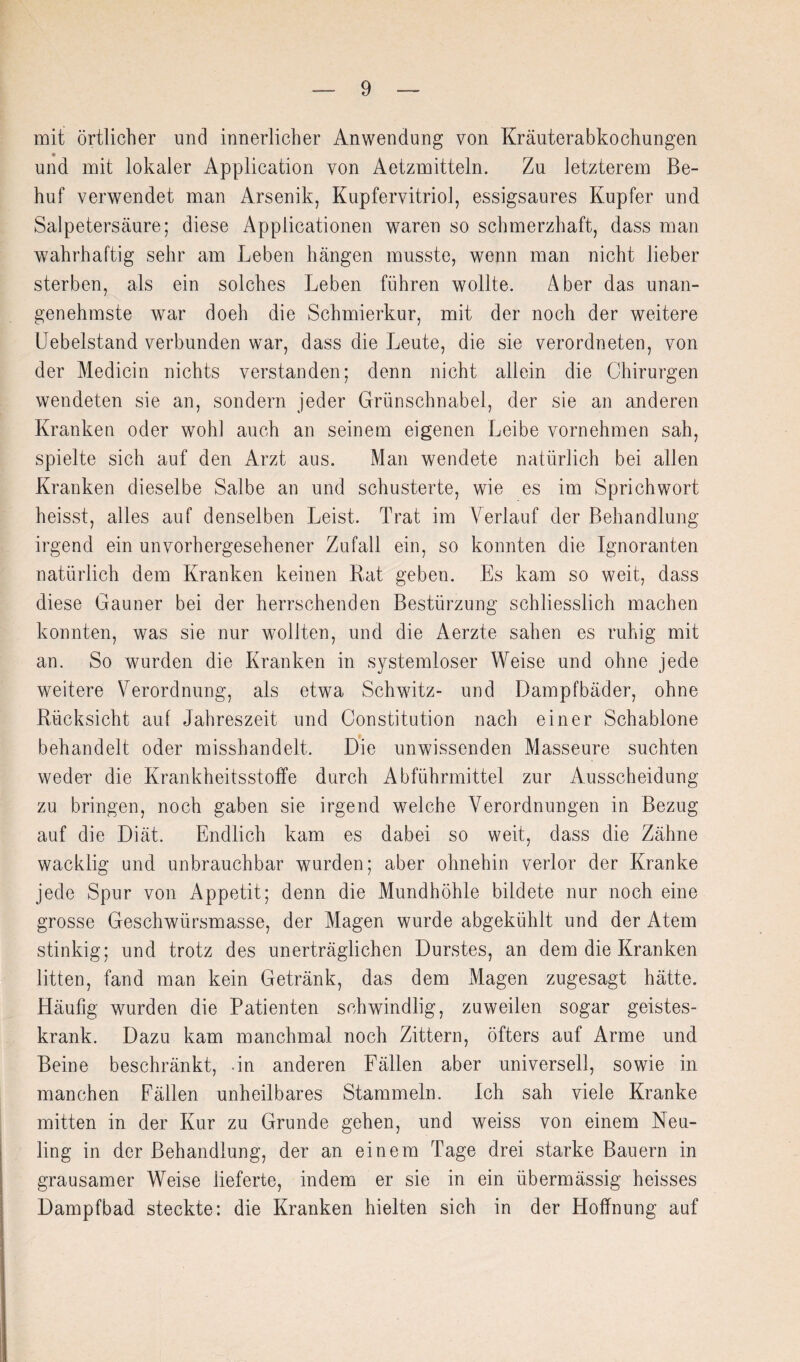 mit örtlicher und innerlicher Anwendung von Kräuterabkochungen und mit lokaler Application von Aetzmitteln. Zu letzterem Be¬ huf verwendet man Arsenik, Kupfervitriol, essigsaures Kupfer und Salpetersäure; diese Applicationen waren so schmerzhaft, dass man wahrhaftig sehr am Leben hängen musste, wenn man nicht lieber sterben, als ein solches Leben führen wollte. Aber das unan¬ genehmste war doeh die Schmierkur, mit der noch der weitere Uebelstand verbunden war, dass die Leute, die sie verordneten, von der Medicin nichts verstanden; denn nicht allein die Chirurgen wendeten sie an, sondern jeder Grünschnabel, der sie an anderen Kranken oder wohl auch an seinem eigenen Leibe vornehmen sah, spielte sich auf den Arzt aus. Man wendete natürlich bei allen Kranken dieselbe Salbe an und schusterte, wie es im Sprichwort heisst, alles auf denselben Leist. Trat im Verlauf der Behandlung irgend ein unvorhergesehener Zufall ein, so konnten die Ignoranten natürlich dem Kranken keinen Rat geben. Es kam so weit, dass diese Gauner bei der herrschenden Bestürzung schliesslich machen konnten, was sie nur wollten, und die Aerzte sahen es ruhig mit an. So wurden die Kranken in systemloser Weise und ohne jede weitere Verordnung, als etwa Schwitz- und Dampfbäder, ohne Rücksicht auf Jahreszeit und Constitution nach einer Schablone behandelt oder misshandelt. Die unwissenden Masseure suchten weder die Krankheitsstoffe durch Abführmittel zur Ausscheidung zu bringen, noch gaben sie irgend welche Verordnungen in Bezug auf die Diät. Endlich kam es dabei so weit, dass die Zähne wacklig und unbrauchbar wurden; aber ohnehin verlor der Kranke jede Spur von Appetit; denn die Mundhöhle bildete nur noch eine grosse Geschwürsmasse, der Magen wurde abgekühit und der Atem stinkig; und trotz des unerträglichen Durstes, an dem die Kranken litten, fand man kein Getränk, das dem Magen zugesagt hätte. Häufig wurden die Patienten schwindlig, zuweilen sogar geistes¬ krank. Dazu kam manchmal noch Zittern, öfters auf Arme und Beine beschränkt, -in anderen Fällen aber universell, sowie in manchen Fällen unheilbares Stammeln. Ich sah viele Kranke mitten in der Kur zu Grunde gehen, und weiss von einem Neu¬ ling in der Behandlung, der an einem Tage drei starke Bauern in grausamer Weise lieferte, indem er sie in ein übermässig heisses Dampfbad steckte: die Kranken hielten sich in der Hoffnung auf