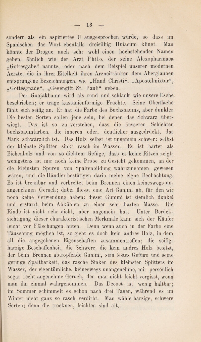 sondern als ein aspiriertes U ausgesprochen würde, so dass im Spanischen das Wort ebenfalls dreisilbig Huiacum klingt. Man könnte der Drogue auch sehr wohl einen hochstehenden Namen geben, ähnlich wie der Arzt Philo, der seine Alexopharmaca „Gottesgabe^ nannte, oder nach dem Beispiel unserer modernen Aerzte, die in ihrer Eitelkeit ihren Arzneitränken dem Aberglauben entsprungene Bezeichnungen, wie „Hand Christi^^, „Apostelmixtur“, „Gottesgnade“, „Gegengift St. Pauli“ geben. Der Guajakbaum wird als rund und schlank wie unsere Esche beschrieben; er trage kastanienförmige Früchte. Seine Oberfläche fühlt sich seifig an. Er hat die Farbe des Buchsbaums, aber dunkler Die besten Sorten sollen jene sein, bei denen das Schwarz über¬ wiegt. Das ist so zu verstehen, dass die äusseren Schichten buchsbaumfarben, die inneren oder, deutlicher ausgedrückt, das Mark schwärzlich ist. Das Holz selbst ist ungemein schwer: selbst der kleinste Splitter sinkt rasch im Wasser. Es ist härter als Eichenholz und von so dichtem Gefüge, dass es keine Ritzen zeigt: wenigstens ist mir noch keine Probe zu Gesicht gekommen, an der die kleinsten Spuren von Spaltenbildung wahrzunehmen gewesen wären, und die Händler bestätigen darin meine eigne Beobachtung. Es ist brennbar und verbreitet beim Brennen einen keineswegs un¬ angenehmen Geruch; dabei fliesst eine Art Gummi ab, für den wir noch keine Verwendung haben; dieser Gummi ist ziemlich dunkel und erstarrt beim Abkühlen zu einer sehr harten Masse. Die Rinde ist nicht sehr dicht, aber ungemein hart. Unter Berück¬ sichtigung dieser charakteristischen Merkmale kann sich der Käufer leicht vor Fälschungen. hüten. Denn wenn auch in der Farbe eine Täuschung möglich ist, so giebt es doch kein andres Holz, in dem all die angegebenen Eigenschaften Zusammentreffen; die seifig¬ harzige Beschaffenheit, die Schwere, die kein andres Holz besitzt, der beim Brennen abtropfende Gummi, sein festes Gefüge und seine geringe Spaltbarkeit, das rasche Sinken des kleinsten Splitters im Wasser, der eigentümliche, keineswegs unangenehme, mir persönlich sogar recht angenehme Geruch, den man nicht leicht vergisst, wenn man ihn einmal wahrgenommen. Das Decoct ist wenig haltbar; im Sommer schimmelt es schon nach drei Tagen, während es im Winter nicht ganz so rasch verdirbt. Man wähle harzige, schwere Sorten; denn die trocknen, leichten sind alt.