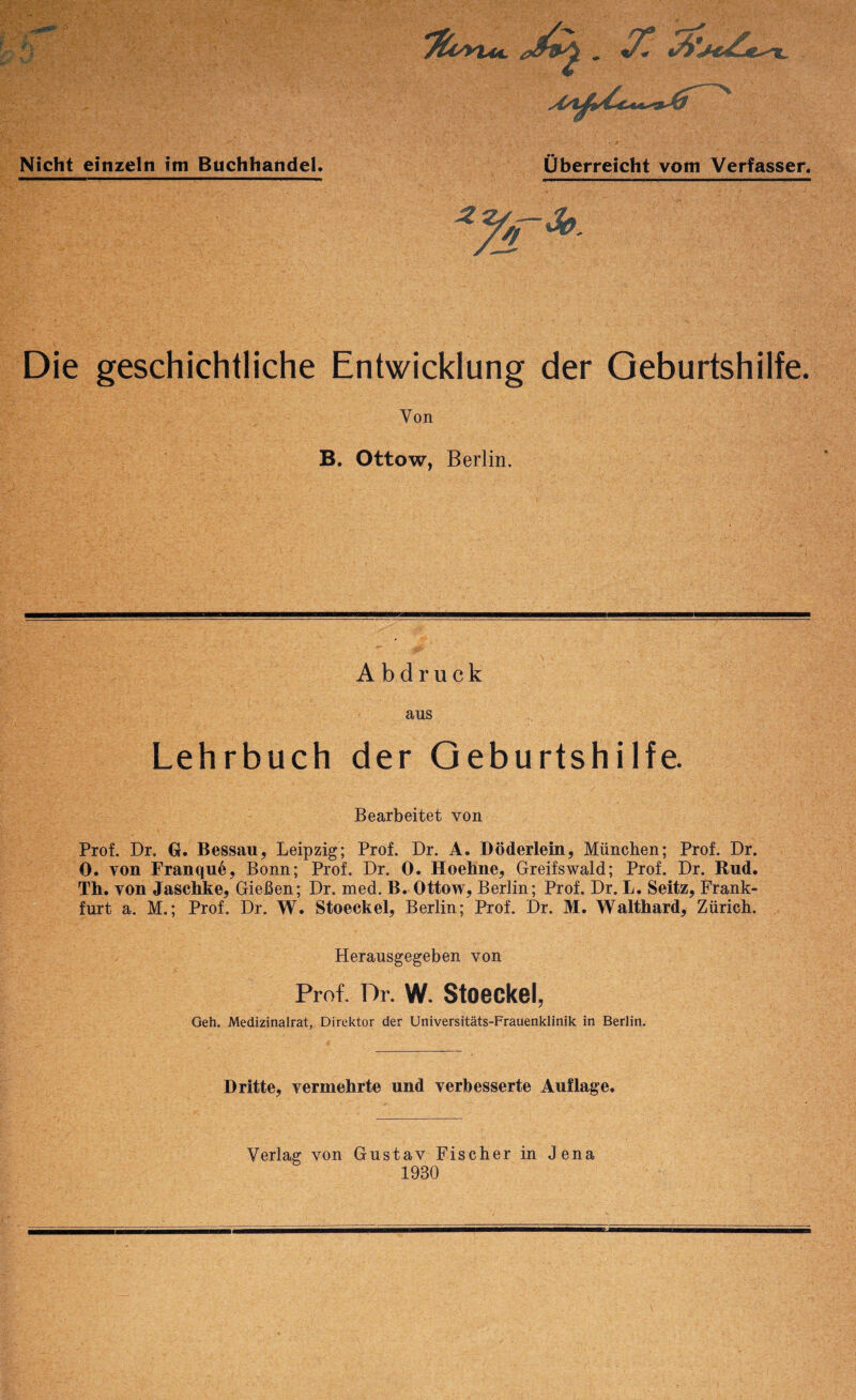 Nicht einzeln im Buchhandel. Die geschichtliche Entwicklung der Geburtshilfe. Von B. Ottow, Berlin. Abdruck aus Lehrbuch der Geburtshilfe. Bearbeitet von Prof. Dr, G. Bessau, Leipzig; Prof. Dr. A. Döderlein, München; Prof. Dr. 0. von Franqn^, Bonn; Prof. Dr. 0. Hoehne, Greifswald; Prof. Dr. Rud. Th. von Jaschke, Gießen; Dr. med. B. Ottow, Berlin; Prof. Dr. L. Seitz, Frank¬ furt a. M.; Prof. Dr. W. Stoeckel, Berlin; Prof. Dr. M. Walthard, Zürich. Herausgegeben von Prof. Dr. W. Stoeckel, Geh. Medizinalrat, Direktor der Universitäts-Frauenklinik in Berlin. Dritte, vermehrte und verbesserte Auflage. überreicht vom Verfasser. Verlag von Gustav Fischer in Jena 1930