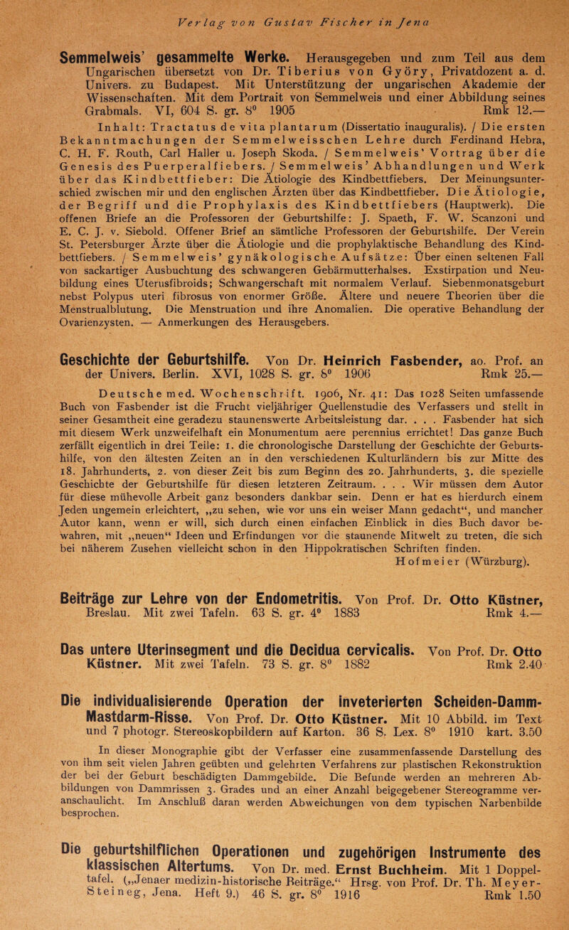 Verlag von Gustav Fischer in Jena Semmelweis’ gesammelte Werke. Herausgegeben und zum Teil aus dem Ungarischen übersetzt von Dr. Tiberius von Györy, Privatdozent a. d. Univers. zu Budapest. Mit Unterstützung der ungarischen Akademie der Wissenschaften. Mit dem Portrait von Semmelweis und einer Abbildung seines Grabmals. VI, 604 S. gr. 8” 1905 Rmk 12.— Inhalt; Tractatus de vita plantarum (Dissertatio inauguralis). / Die ersten Bekanntmachungen der Semmelweisschen Lehre durch Ferdinand Hebra, C. H. F. Routh, Carl Haller u. Joseph Skoda. / Semmelweis’ Vortrag über die Genesis des Puerperalfiebers. / Semmelweis' Abhandlungen und Werk Über das Kindbettfieber: Die Ätiologie des Kindbettfiebers. Der Meinungsunter¬ schied zwischen mir und den englischen Ärzten über das Kindbettfieber. Die Ätiologie, der Begriff und die Prophylaxis des Kindbettfiebers (Hauptwerk). Die offenen Briefe an die Professoren der Geburtshilfe; J. Spaeth, F. W. Scanzoni und E. C. J. v. Siebold. Offener Brief an sämtliche Professoren der Geburtshilfe. Der Verein St. Petersburger Ärzte über die Ätiologie und die prophylaktische Behandlung des Kind¬ bettfiebers. / Semmelweis’ gynäkologische Aufsätze: Über einen seltenen Fall von sackartiger Ausbuchtung des schwangeren Gebärmutterhalses. Exstirpation und Neu¬ bildung eines Uterusfibroids; Schwangerschaft mit normalem Verlauf. Siebenmonatsgeburt nebst Polypus uteri fibrosus von enormer Größe. Ältere und neuere Theorien über die Menstrualblutung. Die Menstruation und ihre Anomalien. Die operative Behandlung der Ovarienzysten. — Anmerkungen des Herausgebers. Geschichte der Geburtshilfe. Von Dr. Heinrich Fasbender, ao. Prof, an der Univers. Berlin. XVI, 1028 S. gr. 8“ 1906 Rmk 25.— Deutsche med. Wochenschrift. 1906, Nr. 41: Das 1028 Seiten umfassende Buch von Fasbender ist die Frucht vieljähriger Quellenstudie des Verfassers und stellt in seiner Gesamtheit eine geradezu staunenswerte Arbeitsleistung dar. . . . Fasbender hat sich mit diesem Werk unzweifelhaft ein Monumentum aere perennius errichtet! Das ganze Buch zerfällt eigentlich in drei Teile: i. die chronologische Darstellung der Geschichte der Geburts¬ hilfe, von den ältesten Zeiten an in den verschiedenen Kulturländern bis zur Mitte des 18. Jahrhunderts, 2. von dieser Zeit bis zum Beginn des 20. Jahrhunderts, 3. die spezielle Geschichte der Geburtshilfe für diesen letzteren Zeitraum. . . . Wir müssen dem Autor für diese mühevolle Arbeit ganz besonders dankbar sein. Denn er hat es hierdurch einem Jeden ungemein erleichtert, „zu sehen, wie vor uns ein weiser Mann gedacht“, und mancher Autor kann, wenn er will, sich durch einen einfachen Einblick in dies Buch davor be¬ wahren, mit „neuen“ Ideen und Erfindungen vor die staunende Mitwelt zu treten, die sich bei näherem Zusehen vielleicht schon in den Hippokratischen Schriften finden. Hofmeier (Würzburg). Beiträge zur Lehre von der Endometritis. Von Prof. Dr. Otto Küstner, Breslau. Mit zwei Tafeln. 63 S. gr. 4® 1883 Rmk 4.— Das untere Uterinsegment und die Decidua cervicalis. Von Prof. Dr. Otto Küstner. Mit zwei Tafeln. 73 S. gr. 8® 1882 Rmk 2.40 Die individualisierende Operation der inveterierten Scheiden-Damm- Mastdarm-Risse. Von Prof. Dr. Otto Küstner. Mit 10 Abbild, im Text und 7 photogr. Stereoskopbildern auf Karton. 36 S. Lex. 8® 1910 kart. 3.50 In dieser Monographie gibt der Verfasser eine zusammenfassende Darstellung des von ihm seit vielen Jahren geübten und gelehrten Verfahrens zur plastischen Rekonstruktion der bei der Geburt beschädigten Dammgebilde. Die Befunde werden an mehreren Ab¬ bildungen von Dammrissen 3. Grades und an einer Anzahl beigegebener Stereogramme ver¬ anschaulicht. Im Anschluß daran werden Abweichungen von dem typischen Narbenbilde besprochen. Die geburtshilflichen Operationen und zugehörigen Instrumente des klassischen Altertums. Von Dr. med. Ernst Buchheim. Mit 1 Doppel- ^fel. Jenaer medizin-historische Beiträge.“ Hrsg, von Prof. Dr. Th. Meyer-