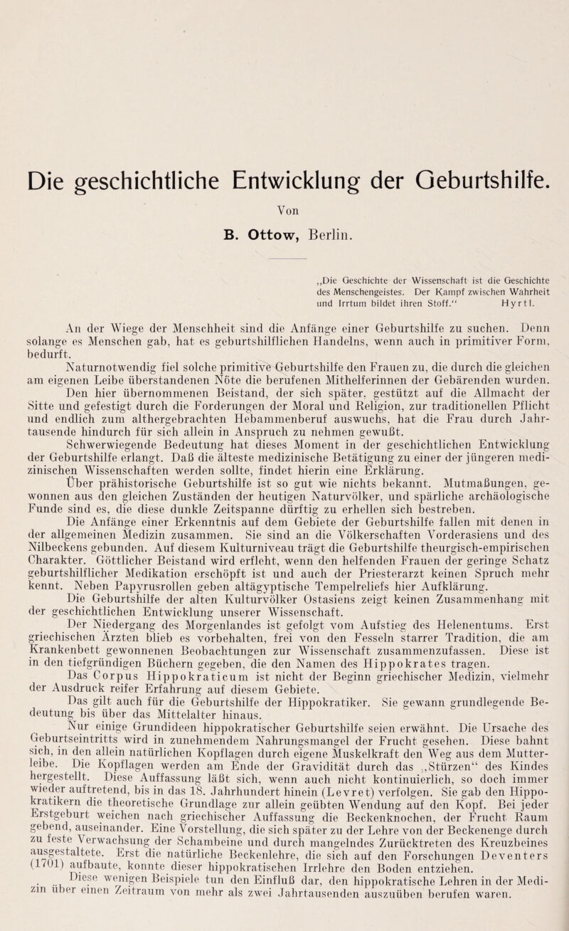 Von B. Ottow, Berlin. ,,Die Geschichte der Wissenschaft ist die Geschichte des Menschengeistes. Der Kampf zwischen Wahrheit und Irrtum bildet ihren Stoff.“ Hyrtl. An der Wiege der Menschheit sind die Anfänge einer Geburtshilfe zu suchen. Denn solange es Menschen gab, hat es geburtshilflichen Handelns, wenn auch in primitiver Form, bedurft. Naturnotwendig fiel solche primitive Geburtshilfe den Frauen zu, die durch die gleichen am eigenen Leibe überstandenen Nöte die berufenen Mithelferinnen der Gebärenden wurden. Den hier übernommenen Beistand, der sich später, gestützt auf die Allmacht der Sitte und gefestigt durch die Forderungen der Moral und Religion, zur traditionellen Pflicht und endlich zum althergebrachten Hebammenberuf auswuchs, hat die Frau durch Jahr¬ tausende hindurch für sich allein in Anspruch zu nehmen gewußt. Schwerwiegende Bedeutung hat dieses Moment in der geschichtlichen Entwicklung der Geburtshilfe erlangt. Daß die älteste medizinische Betätigung zu einer der jüngeren medi¬ zinischen Wissenschaften werden sollte, findet hierin eine Erklärung. Über prähistorische Geburtshilfe ist so gut wie nichts bekannt. Mutmaßungen, ge¬ wonnen aus den gleichen Zuständen der heutigen Naturvölker, und spärliche archäologische Funde sind es, die diese dunkle Zeitspanne dürftig zu erhellen sich bestreben. Die Anfänge einer Erkenntnis auf dem Gebiete der Geburtshilfe fallen mit denen in der allgemeinen Medizin zusammen. Sie sind an die Völkerschaften Vorderasiens und des Nilbeckens gebunden. Auf diesem Kulturniveau trägt die Geburtshilfe theurgisch-empirischen Charakter. Göttlicher Beistand wird erfleht, wenn den helfenden Frauen der geringe Schatz geburtshilflicher Medikation erschöpft ist und auch der Priesterarzt keinen Spruch mehr kennt. Neben Papyrusrollen geben altägyptische Tempelreliefs hier Aufklärung. Die Geburtshilfe der alten Kulturvölker Ostasiens zeigt keinen Zusammenhang mit der geschichtlichen Entwicklung unserer Wissenschaft. Der Niedergang des Morgenlandes ist gefolgt vom Aufstieg des Helenentums. Erst griechischen Ärzten blieb es Vorbehalten, frei von den Fesseln starrer Tradition, die am Krankenbett gewonnenen Beobachtungen zur Wissenschaft zusammenzufassen. Diese ist in den tiefgründigen Büchern gegeben, die den Namen des Hippokrates tragen. Das Corpus HippokraMcum ist nicht der Beginn griechischer Medizin, vielmehr der Ausdruck reifer Erfahrung auf diesem Gebiete. Das gilt auch für die Geburtshilfe der HipjDokratiker. Sie gewann grundlegende Be¬ deutung bis über das Mittelalter hinaus. Nur einige Grundideen hippokratischer Geburtshilfe seien erwähnt. Die Ursache des Geburtseintritts wird in zunehmendem Nahrungsmangel der Frucht gesehen. Diese bahnt sich, in den allein natürlichen Kopflagen durch eigene Muskelkraft den Weg aus dem Mutter¬ leibe. Die Kopflagen werden am Ende der Gravidität durch das ,,Stürzen“ des Kindes hergestellt. Diese Auffassung läßt sich, wenn auch nicht kontinuierlich, so doch immer wieder auftretend, bis in das 18. Jahrhundert hinein (Levret) verfolgen. Sie gab den Hippo- kratikern die theoretische Grundlage zur allein geübten Wendung auf den Kopf. Bei jeder Erstgeburt weichen nach griechischer Auffassung die Beckenknochen, der Frucht Raum gebend, auseinander. Eine Vorstellung, die sich später zu der Lehre von der Beckenenge durch zu feste Verwachsung der Schambeine und durch mangelndes Zurücktreten des Kreuzbeines Erst die natürliche Beckenlehre, die sich auf den Forschungen Deventers ( 7U1) aufbaute, konnte dieser hippokratischen Irrlehre den Boden entziehen. „ wenigen Beispiele tun den Einfluß dar, den hippokratische Lehren in der Medi¬ zin Uber einen Zeitraum von mehr als zwei Jahrtausenden auszuüben berufen waren.